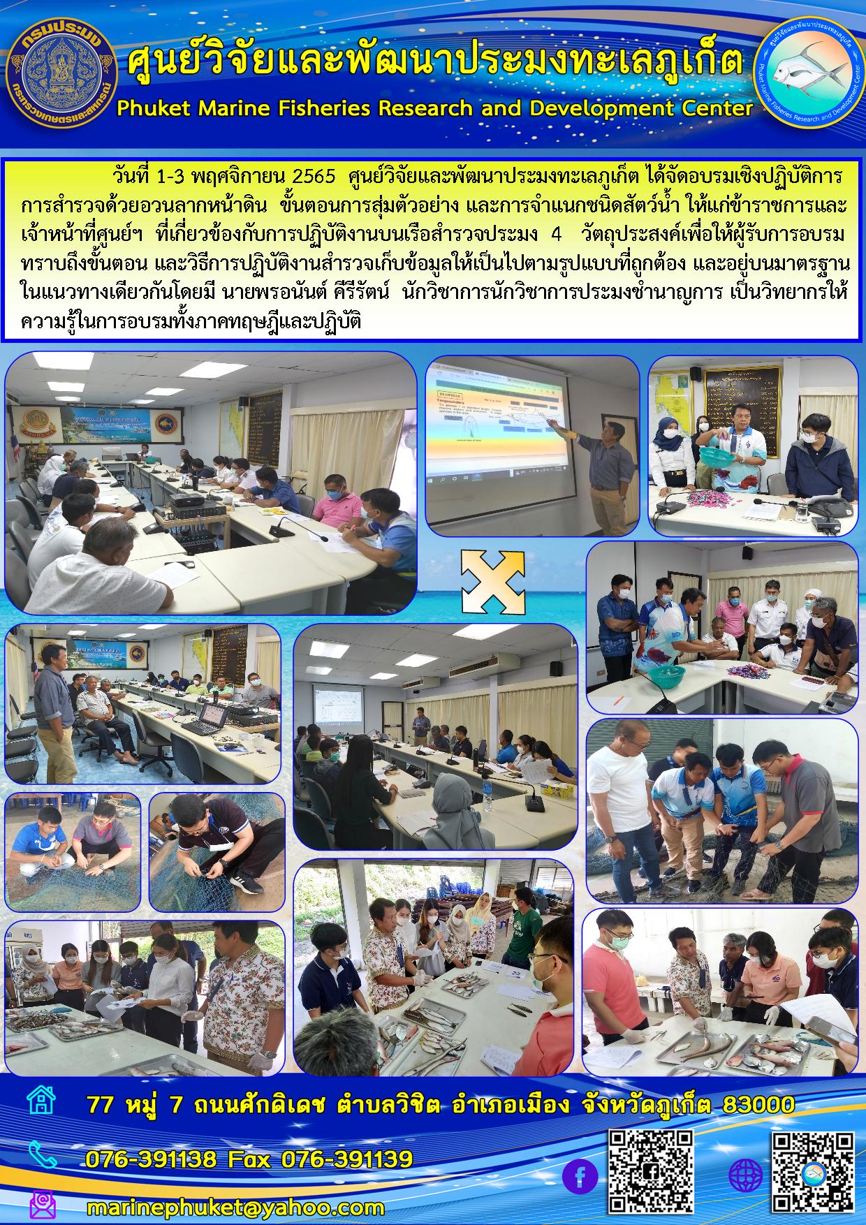 วันที่ 1 – 3 พฤศจิกายน 2565 ศูนย์วิจัยและพัฒนาประมงทะเลภูเก็ต ได้จัดอบรมเชิงปฏิบัติการการสำรวจด้วยอวนลากหน้าดิน ขั้นตอนการสุ่มตัวอย่าง และการจำแนกชนิดสัตว์น้ำ ให้แก่ข้าราชการและเจ้าหน้าที่ศูนย์ฯ ที่เกี่ยวข้องกับการปฏิบัติงานสำรวจประมง 4 วัตถุประมงสงค์เพื่อให้ผู้รับการอบรมทราบถึงขั้นตอน และวิธีการปฏิบัติงานสำรวจเก็บข้อมูลให้เป็นไปตามรูปแบบที่ถูกต้อง และอยู่บนมาตรฐานในแนวทางเดียวกันมี นายพรอนันต์ ศีรีรัตน์ นักวิชาการประมงชำนาญการ เป็นวิทยากรให้ความรู้ในการอบรมทั้งภาคทฤษฎีและปฏิบัติ..คลิก