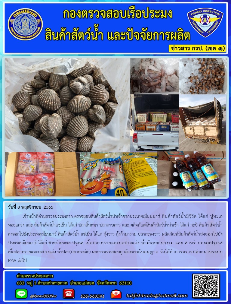 วันที่ 8 พฤศจิกายน 2565  	เจ้าหน้าที่ด่านตรวจประมงตาก ตรวจสอบสินค้าสัตว์น้ำนำเข้าจากประเทศเมียนมาร์ สินค้าสัตว์น้ำมีชีวิต ได้แก่ ปูทะเล หอยแครง และ สินค้าสัตว์น้ำแช่เย็น ได้แก่ ปลาลิ้นหมา ปลาดาบลาว และ ผลิตภัณฑ์สินค้าสัตว์น้ำนำเข้า ได้แก่ กะปิ สินค้าสัตว์น้ำส่งออกไปยังประเทศเมียนมาร์ สินค้าสัตว์น้ำ แช่เย็น ได้แก่ กุ้งขาว กุ้งก้ามกราม ปลากะพงขาว ผลิตภัณฑ์สินค้าสัตว์น้ำส่งออกไปยังประเทศเมียนมาร์ ได้แก่ สาหร่ายทะเล ปรุงรส เนื้อปลาทรายแดงบดปรุงแต่ง น้ำมันหอยนางรม และ สาหร่ายทะเลปรุงรส เนื้อปลาทรายแดงบดปรุงแต่ง น้ำปลา(ปลากระตัก) ผลการตรวจสอบถูกต้องตามใบอนุญาต จึงได้ทำการตรวจปล่อยผ่านระบบ FSW ต่อไป..คลิก