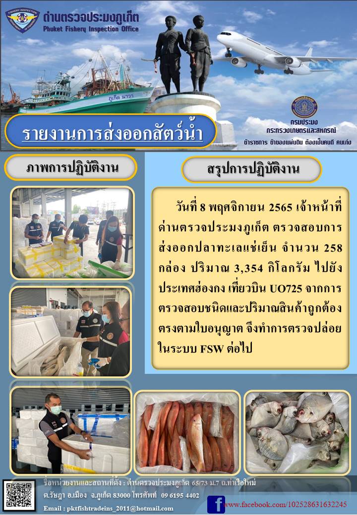 วันที่ 8 พฤศจิกายน 2565 เจ้าหน้าที่ด่านตรวจประมงภูเก็ต ตรวจสอบการส่งออกปลาทะเลแช่เย็น จำนวน 258 กล่อง ปริมาณ 3,354 กิโลกรัม ไปยังฮ่องกง เที่ยวบิน UO725  จากการตรวจสอบชนิดและปริมาณสินค้าถูกต้องตรงตามใบอนุญาต จึงทำการตรวจปล่อยในระบบ FSW ต่อไป..คลิก
