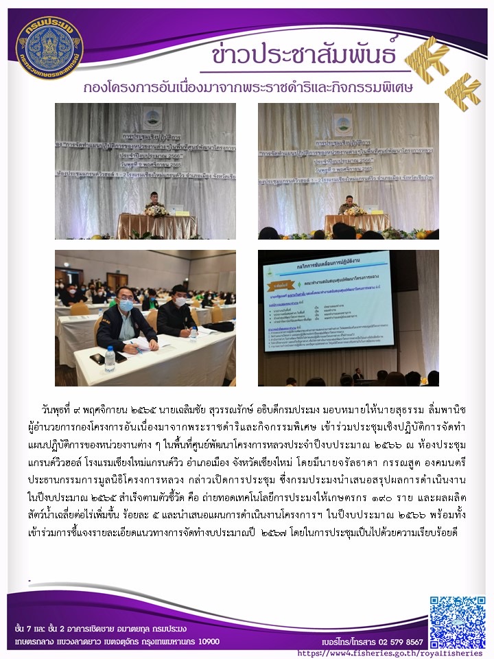 วันพุธที่ 9 พฤศจิกายน 2565 นายเฉลิมชัย สุวรรณรักษ์ อธิบดีกรมประมง มอบหมายให้นายสุธรรม ลิ่มพานิช ผู้อำนวยการกองโครงการอันเนื่องมาจากพระราชดำริและกิจกรรมพิเศษ เข้าร่วมประชุมเชิงปฏิบัติการจัดทำแผนปฏิบัติการของหน่วยงานต่าง ๆ ในพื้นที่ศูนย์พัฒนาโครงการหลวงประจำปีงบประมาณ 2566 ณ ห้องประชุมแกรนด์วิวฮอล์ โรงแรมเชียงใหม่แกรนด์วิว อำเภอเมือง จังหวัดเชียงใหม่ โดยมีนายจรัลธาดา กรรณสูต องคมนตรี ประธานกรรมการมูลนิธิโครงการหลวง กล่าวเปิดการประชุม ซึ่งกรมประมงนำเสนอสรุปผลการดำเนินงานในปีงบประมาณ 2565 สำเร็จตามตัวชี้วัด คือ ถ่ายทอดเทคโนโลยีการประมงให้เกษตรกร 190 ราย และผลผลิตสัตว์น้ำเฉลี่ยต่อไร่เพิ่มขึ้น ร้อยละ 5 และนำเสนอแผนการดำเนินงานโครงการฯ ในปีงบประมาณ 2566 พร้อมทั้งเข้าร่วมการชี้แจงรายละเอียดแนวทางการจัดทำงบประมาณปี 2567 โดยในการประชุมเป็นไปด้วยความเรียบร้อยดี..คลิก