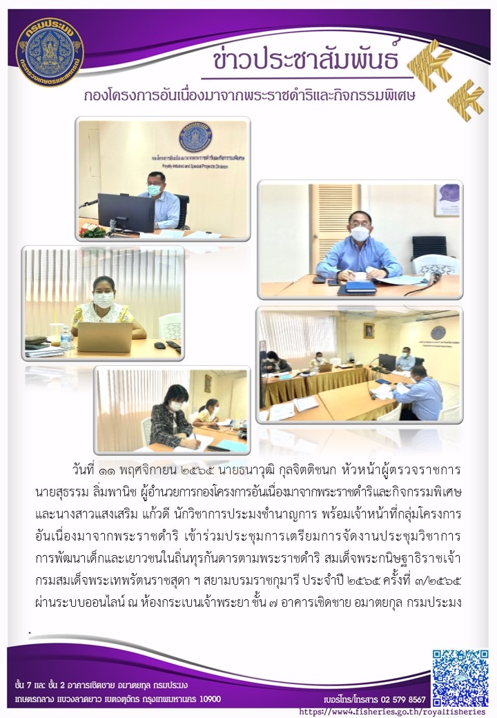 วันที่ 11 พฤศจิกายน 2565 นายธนาวุฒิ กุลจิตติชนก หัวหน้าผู้ตรวจราชการ นายสุธรรม ลิ่มพานิช ผู้อำนวยการกองโครงการอันเนื่องมาจากพระราชดำริและกิจกรรมพิเศษ และนางสาวแสงเสริม แก้วดี นักวิชาการประมงชำนาญการ พร้อมเจ้าหน้าที่กลุ่มโครงการอันเนื่องมาจากพระราชดำริ เข้าร่วมประชุมการเตรียมการจัดงานประชุมวิชาการการพัฒนาเด็กและเยาวชนในถิ่นทุรกันดารตามพระราชดำริ สมเด็จพระกนิษฐาธิราชเจ้า กรมสมเด็จพระเทพรัตนราชสุดา ฯ สยามบรมราชกุมารี ประจำปี2565 ครั้งที่ 3/2565 ผ่านระบบออนไลน์ ณ ห้องกระเบนเจ้าพระยา ชั้น 7 อาคารเชิดชาย อมาตยกุล กรมประมง..คลิก