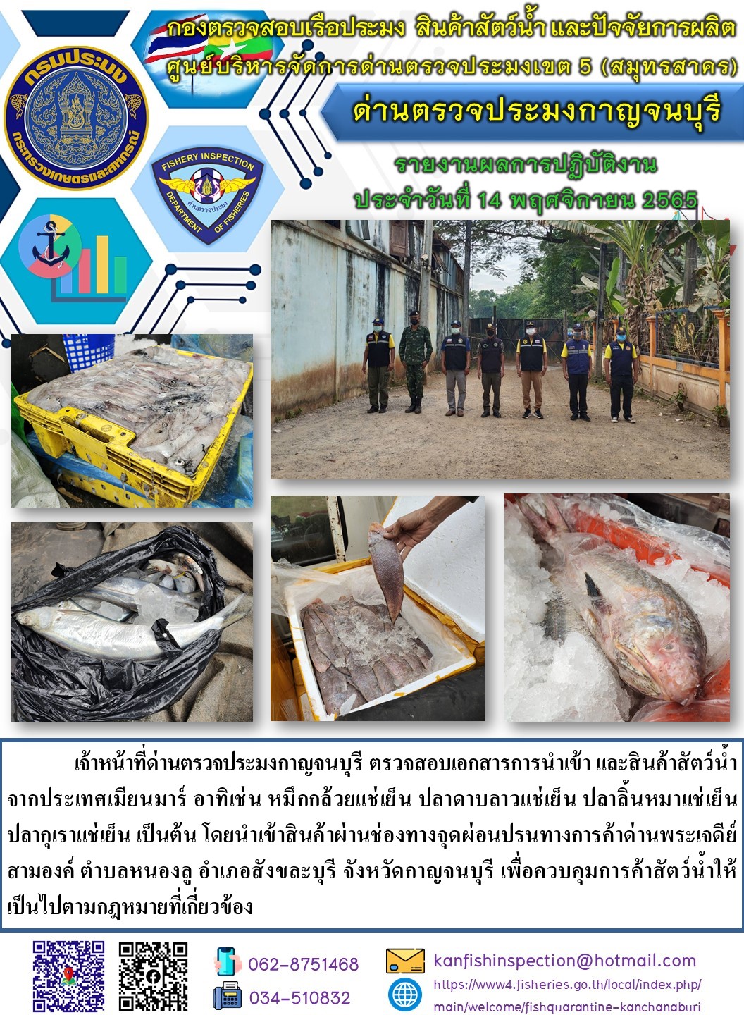 วันที่ 14 พฤศจิกายน 2565 นายสมพงษ์ คำพล หัวหน้าด่านตรวจประมงกาญจนบุรี มอบหมายให้ เจ้าหน้าที่ด่านตรวจประมงกาญจนบุรี ตรวจสอบเอกสารการนำเข้า และสินค้าสัตว์น้ำ จากประเทศเมียนมาร์ อาทิเช่น หมึกกล้วยแช่เย็น ปลาดาบลาวแช่เย็น ปลาลิ้นหมาแช่เย็น ปลากุเราแช่เย็น เป็นต้น โดยนำเข้าสินค้าผ่านช่องทางจุดผ่อนปรนทางการค้าด่านพระเจดีย์สามองค์..คลิก