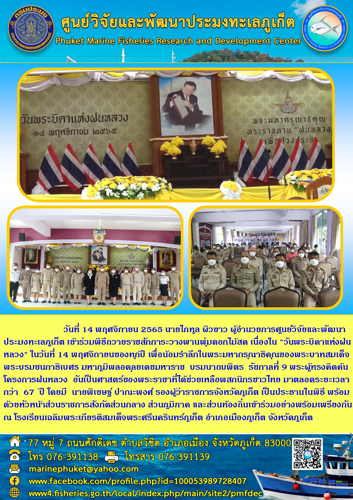 วันที่ 14 พฤศจิกายน 2565 นายไกทูล ผิวขาว ผู้อำนวยการศุนย์วิจัยและพัฒนาประมงทะเลภูเก็ต เข้าร่วมพิธีถวายราชสักการะวางพานพุ่มดอกไม้สด เนื่องใน “วันพระบิดาแห่งฝนหลวง” ในวันที่ 14 พฤศจิกายนของทุกปี เพื่อน้องรำลึกในพระมหากรุณาธิคุณของพระบาทสมเด็จพระบรมชนกาธิเบศร มหาภูมิพลอดุลยเดชมหาราช บรมนาถบพิตร รัชกาลที่ 9 พระผู้ทรงคิดค้นโครงการฝนหลวง อันเป็นศาสตร์ของพระราชาที่ได้ช่วยเหลือพสกนิกรชาวไทย มาตลอดระยะเวลากว่า 67 ปี โดยมี นายพิเชษฐ์ ปาณะพงศ์ รองผู้ว่าราชการจังหวัดภูเก็ต เป็นประธานในพิธี พร้อมด้วยหัวหน้าส่วนราชการสังกัดส่วนกลาง ส่วนภูมิภาค และส่วนท้องถิ่นเข้าร่วมอย่างพร้อมเพรียงกัน ณ โรงเรียนเฉลิมพระเกียรติสมเด็จพระศรีนครินทร์ภูเก็ต อำเภอเมืองภูเก็ต จังหวัดภูเก็ต..คลิก