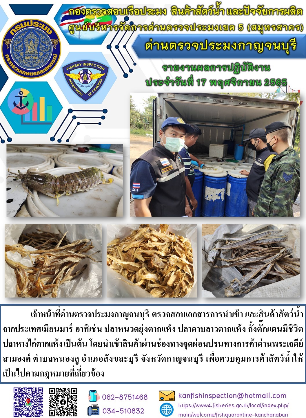 วันที่ 17 พฤศจิกายน 2565 นายสมพงษ์ คำพล หัวหน้าด่านตรวจประมงกาญจนบุรี มอบหมายให้ เจ้าหน้าที่ด่านตรวจประมงกาญจนบุรี ตรวจสอบเอกสารการนำเข้า และสินค้าสัตว์น้ำ จากประเทศเมียนมาร์ อาทิเช่น กั้งตั๊กแตนมีชีวิต ปลาหนวดยุ่งตากแห้ง ปลาดาบลาวตากแห้ง ปลาหางไก่ตากแห้ง เป็นต้น โดยนำเข้าสินค้าผ่านช่องทางจุดผ่อนปรนทางการค้าด่านพระเจดีย์สามองค์..คลิก
