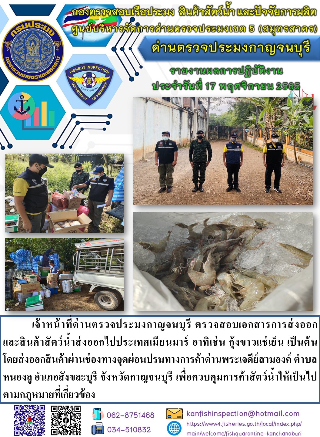 วันที่ 17 พฤศจิกายน 2565 นายสมพงษ์ คำพล หัวหน้าด่านตรวจประมงกาญจนบุรี มอบหมายให้ เจ้าหน้าที่ด่านตรวจประมงกาญจนบุรี ตรวจสอบเอกสารการส่งออก และสินค้าสัตว์น้ำ ส่งออกไปประเทศเมียนมาร์ อาทิ เช่น กุ้งขาวแช่เย็น เป็นต้น โดยส่งออกสินค้าผ่านช่องทางจุดผ่อนปรนทางการค้าด่านพระเจดีย์สามองค์ ตำบลหนองลู อำเภอสังขละบุรี จังหวัดกาญจนบุรี เพื่อควบคุมการค้าสัตว์น้ำให้เป็นไปตามกฎหมายที่เกี่ยวข้อง