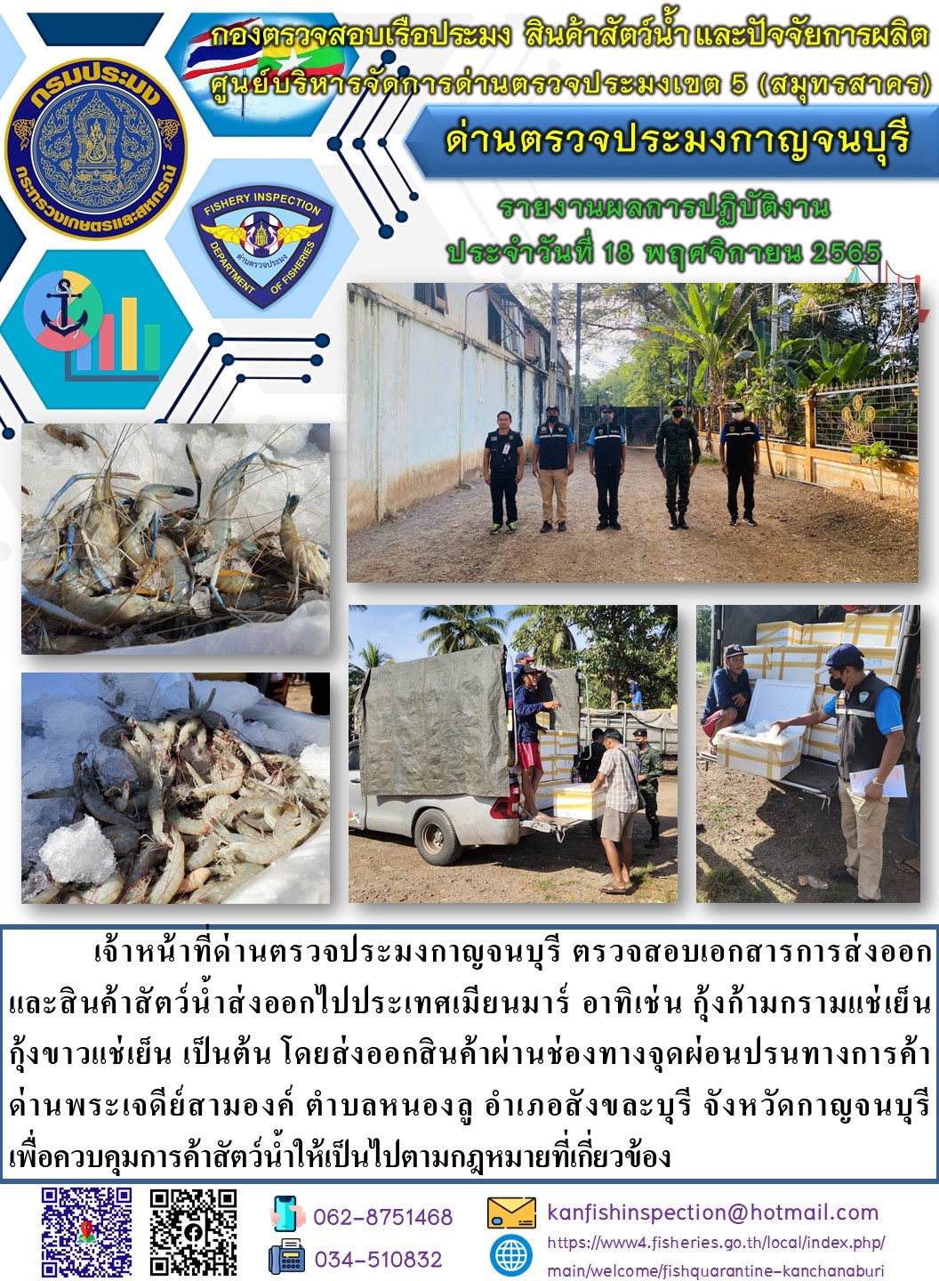 วันที่ 18 พฤศจิกายน 2565 นายสมพงษ์ คำพล หัวหน้าด่านตรวจประมงกาญจนบุรี มอบหมายให้ เจ้าหน้าที่ด่านตรวจประมงกาญจนบุรี ตรวจสอบเอกสารการส่งออก และสินค้าสัตว์น้ำ ส่งออกไปประเทศเมียนมาร์ อาทิ เช่น กุ้งก้ามกรามแช่เย็น กุ้งขาวแช่เย็น เป็นต้น โดยส่งออกสินค้าผ่านช่องทางจุดผ่อนปรนทางการค้าด่านพระเจดีย์สามองค์..คลิก