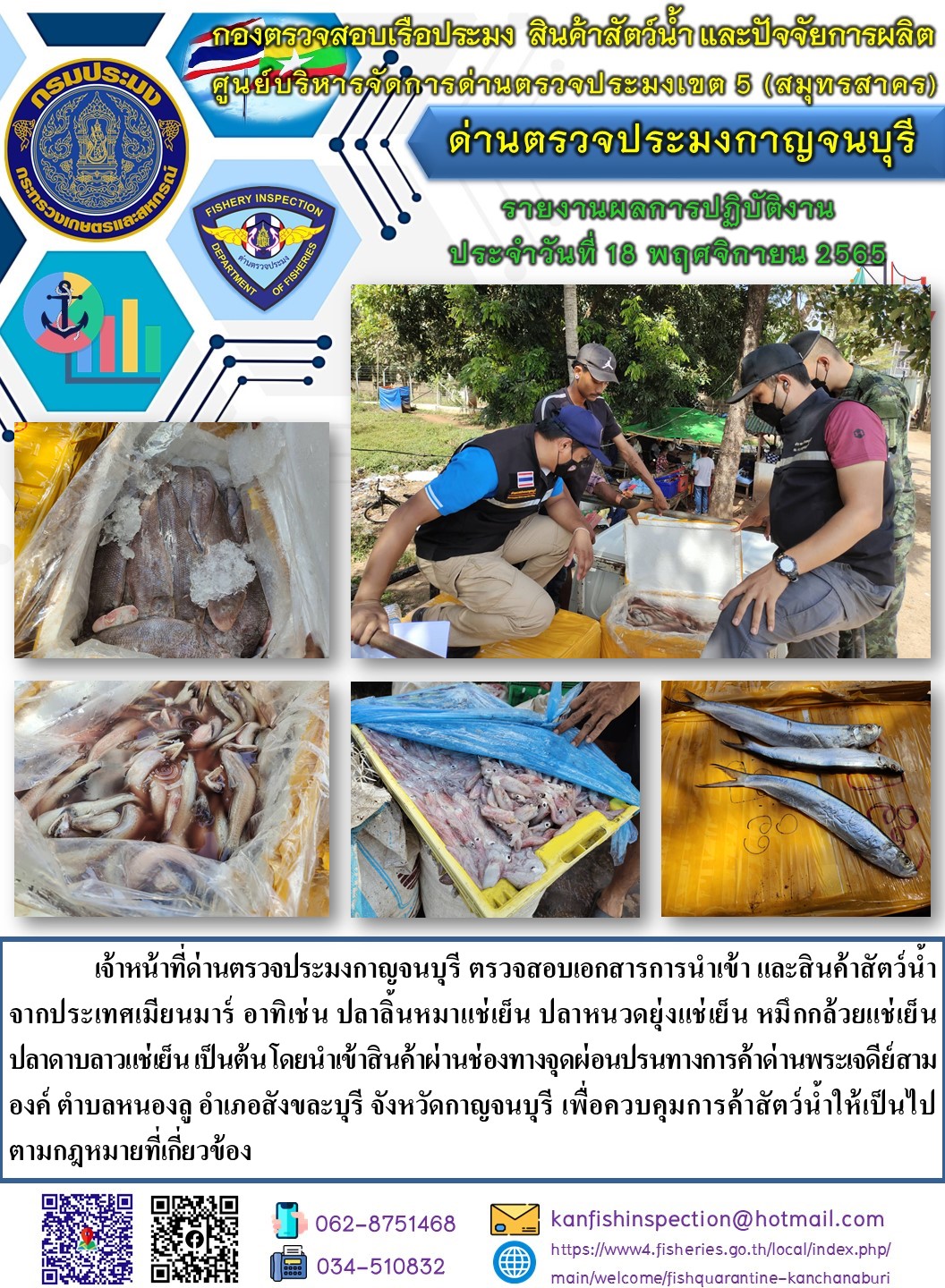 วันที่ 18 พฤศจิกายน 2565 นายสมพงษ์ คำพล หัวหน้าด่านตรวจประมงกาญจนบุรี มอบหมายให้ เจ้าหน้าที่ด่านตรวจประมงกาญจนบุรี ตรวจสอบเอกสารการนำเข้า และสินค้าสัตว์น้ำ จากประเทศเมียนมาร์ อาทิเช่น ปลาลิ้นหมาแช่เย็น ปลาหนวดยุ่งแช่เย็น หมึกกล้วยแช่เย็น ปลาดาบลาวแช่เย็น เป็นต้น โดยนำเข้าสินค้าผ่านช่องทางจุดผ่อนปรนทางการค้าด่านพระเจดีย์สามองค์..คลิก