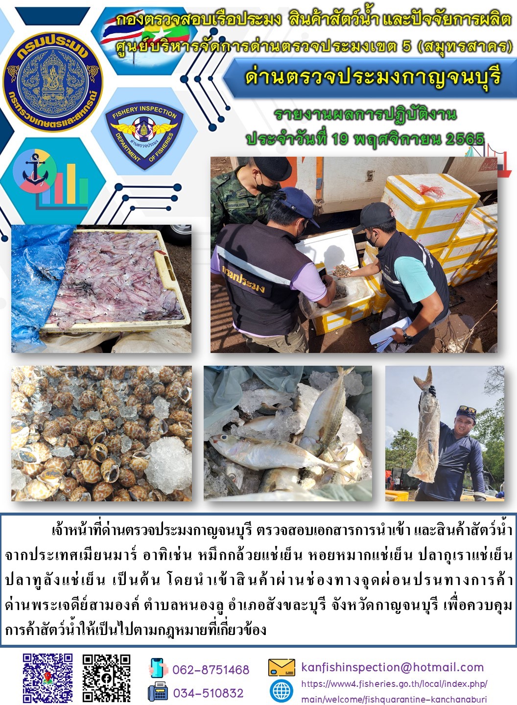 วันที่ 19 พฤศจิกายน 2565 นายสมพงษ์ คำพล หัวหน้าด่านตรวจประมงกาญจนบุรี มอบหมายให้ เจ้าหน้าที่ด่านตรวจประมงกาญจนบุรี ตรวจสอบเอกสารการนำเข้า และสินค้าสัตว์น้ำ จากประเทศเมียนมาร์ อาทิเช่น หมึกกล้วยแช่เย็น หอยหมากแช่เย็น ปลากุเราแช่เย็น ปลาทูลังแช่เย็น เป็นต้น โดยนำเข้าสินค้าผ่านช่องทางจุดผ่อนปรนทางการค้าด่านพระเจดีย์สามองค์..คลิก