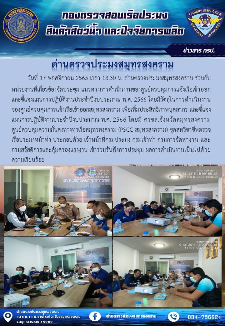 วันที่ 17 พฤศจิกายน 2565 เวลา 13.30 น. ด่านตรวจประมงสมุทรสงคราม ร่วมกับหน่วยงานที่เกี่ยวข้องจัดประชุม แนวทางการดำเนินงานของศูนย์ควบคุมการแจ้งเรือเข้าออก และชี้แจงแผนการปฏิบัติงานประจำปีงบประมาณ พ.ศ. 2566 โดยมีวัตถุในการดำเนินงานของศูนย์ควบคุมการแจ้งเรือเข้าออกสมุทรสงคราม เพื่อเพิ่มประสิทธิภาพบุคลากร และชี้แจงแผนการปฏิบัติงานประจำปีงบประมาณ พ.ศ. 2566 โดยมี ศรชล.จังหวัดสมุทรสงคราม ศูนย์ควบคุมความมั่นคงทางท่าเรือสมุทรสงคราม (PSCC สมุทรสงคราม) ชุดสหวิชาชีพตรวจเรือประมงหน้าท่า ประกอบด้วย เจ้าหน้าที่กรมประมง กรมเจ้าท่า กรมการจัดหางาน และกรมสวัสดิการและคุ้มครองแรงงาน เข้าร่วมรับฟังการประชุม ผลการดำเนินงานเป็นไปด้วยความเรียบร้อย..คลิก