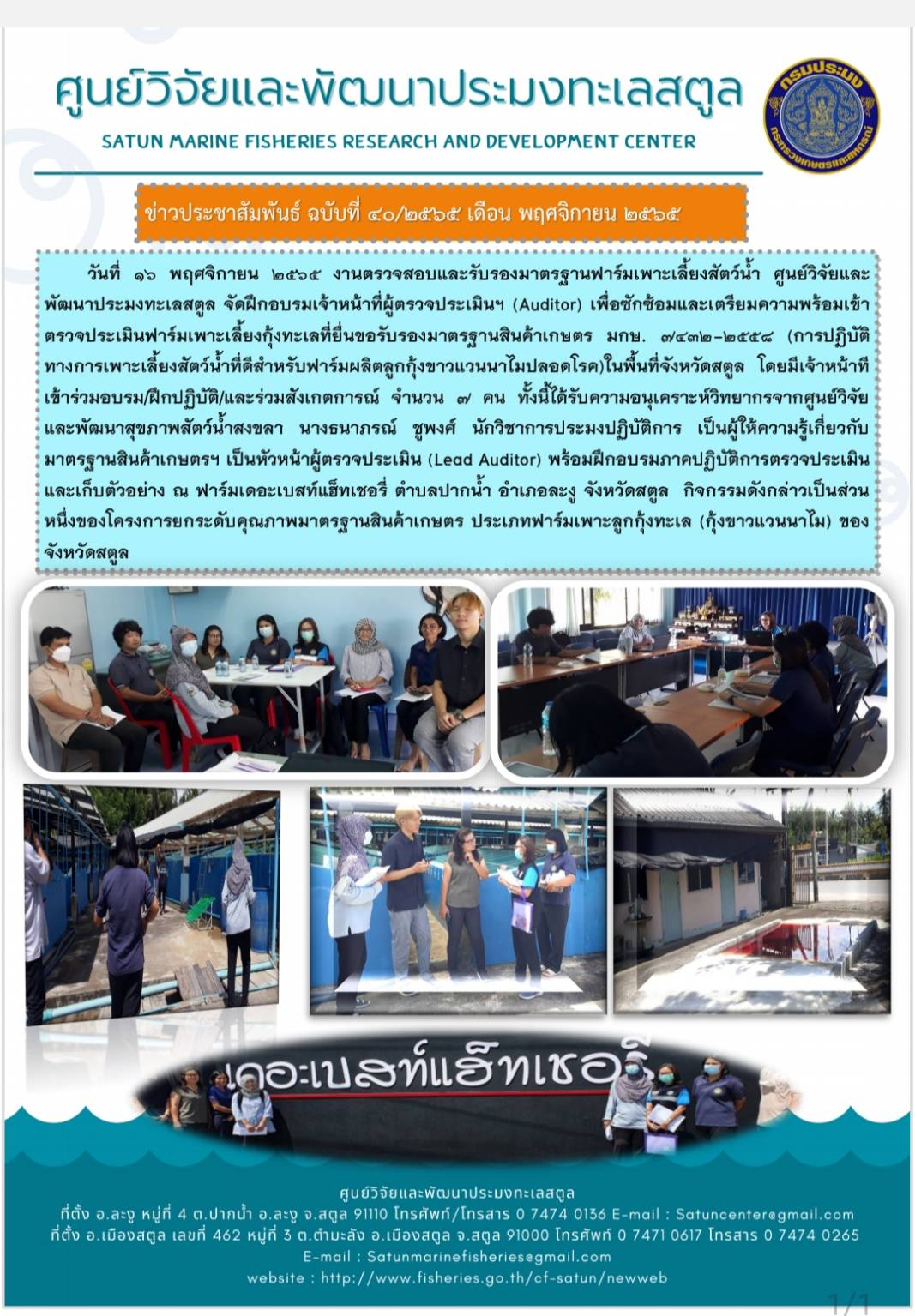 วันที่ 16 พฤศจิกายน 2565 งานตรวจสอบและรับรองมาตรฐานฟาร์มเพาะเลี้ยงสัตว์น้ำ ศูนย์วิจัยและพัฒนาประมงทะเลสตูล จัดฝึกอบรมเจ้าหน้าที่ผู้ตรวจประเมินฯ (Auditor) เพื่อซักซ้อมและเตรียมความพร้อมเข้าตรวจประเมินฟาร์มเพาะเลี้ยงกุ้งทะเลที่ยื่นขอรับรองมาตรฐานสินค้าเกษตร มกษ. 7432-2558 (การปฏิบัติทางการเพาะเลี้ยงสัตว์น้ำที่ดีสำหรับฟาร์มผลิตลูกกุ้งขาวแวนนาไมปลอดโรค) ในพื้นที่จังหวัดสตูล โดยมีเจ้าหน้าที่เข้าร่วมอบรม/ฝึกปฏิบัติ/และร่วมสั่งเกตการณ์ จำนวน 7 คน ทั้งนี้ได้รับความอนุเคราะห์วิทยากรจากศูนย์วิจัยและพัฒนาสุขภาพสัตว์น้ำสงขลา นางธนาภรณ์ ชูพงศ์ นักวิชาการประมงปฏิบัติการ เป็นผู้ให้ความรู้เกี่ยวกับมาตรฐานสินค้าเกษตรฯ เป็นหัวหน้าผู้ตรวจประเมิน (Lead Auditor) พร้อมฝึกอบรมภาคปฏิบัติการตรวจประเมินและเก็บตัวอย่าง ณ ฟาร์มเดอะเบสท์แฮ็ทเชอรี่ ตำบลปากน้ำ อำเภอละงู จังหวัดสตูล กิจกรรมดังกล่าวเป็นส่วนหนึ่งของโครงการยกระดับคุณภาพมาตรฐานสินค้าเกษตร ประเภทฟาร์มเพาะเลี้ยงลูกกุ้งทะเล (กุ้งขาวแวนนาไม) ของจังหวัดสตูล..คลิก
