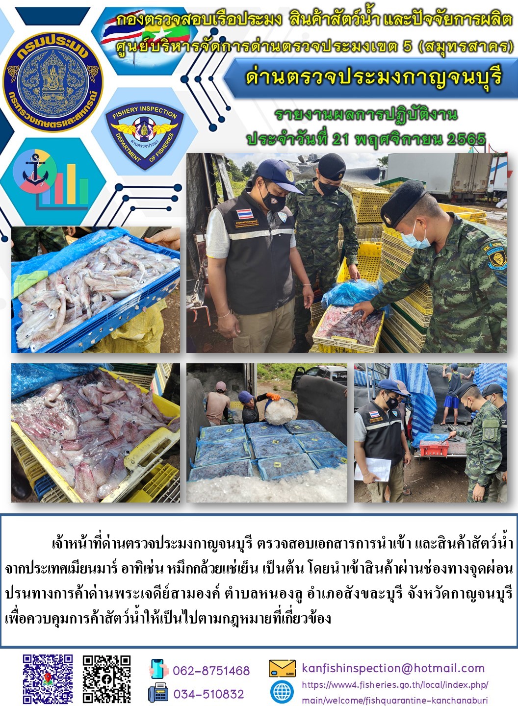 วันที่ 21 พฤศจิกายน 2565 นายสมพงษ์ คำพล หัวหน้าด่านตรวจประมงกาญจนบุรี มอบหมายให้ เจ้าหน้าที่ด่านตรวจประมงกาญจนบุรี ตรวจสอบเอกสารการนำเข้า และสินค้าสัตว์น้ำ จากประเทศเมียนมาร์ อาทิเช่น หมึกกล้วยแช่เย็น เป็นต้น โดยนำเข้าสินค้าผ่านช่องทางจุดผ่อนปรนทางการค้าด่านพระเจดีย์สามองค์..คลิก
