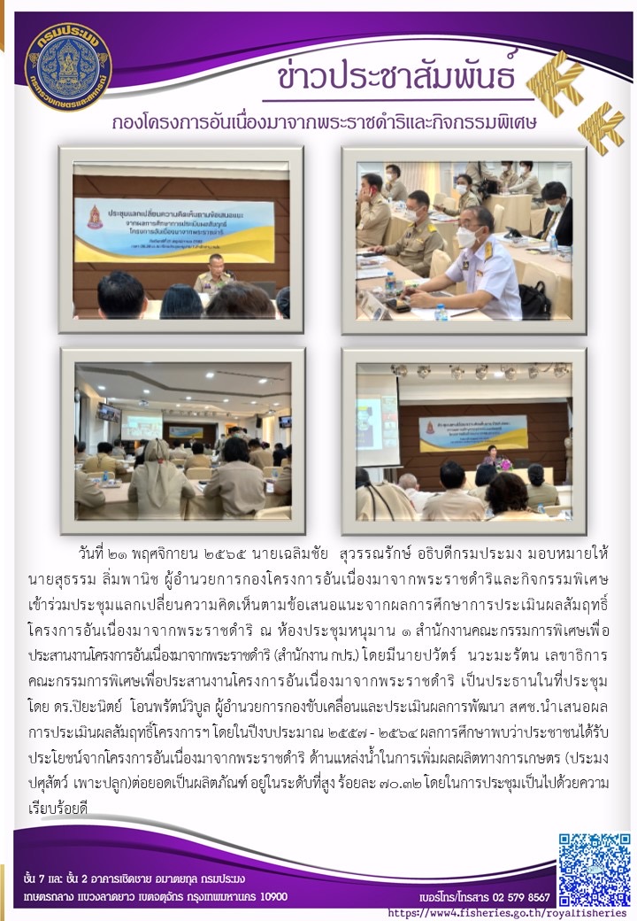 วันที่ 21 พฤศจิกายน 2565 นายเฉลิมชัย  สุวรรณรักษ์ อธิบดีกรมประมง มอบหมายให้นายสุธรรม ลิ่มพานิช ผู้อำนวยการกองโครงการอันเนื่องมาจากพระราชดำริและกิจกรรมพิเศษ เข้าร่วมประชุมแลกเปลี่ยนความคิดเห็นตามข้อเสนอแนะจากผลการศึกษาการประเมินผลสัมฤทธิ์โครงการอันเนื่องมาจากพระราชดำริ ณ ห้องประชุมหนุมาน 1 สำนักงานคณะกรรมการพิเศษเพื่อประสานงานโครงการอันเนื่องมาจากพระราชดำริ (สำนักงาน กปร.) โดยมีนายปวัตร์  นวะมะรัตน เลขาธิการคณะกรรมการพิเศษเพื่อประสานงานโครงการอันเนื่องมาจากพระราชดำริ เป็นประธานในที่ประชุม โดย ดร.ปิยะนิตย์  โอนพรัตน์วิบูล ผู้อำนวยการกองขับเคลื่อนและประเมินผลการพัฒนา สศช.นำเสนอผลการประเมินผลสัมฤทธิ์โครงการฯ โดยในปีงบประมาณ 2557 - 2564 ผลการศึกษาพบว่าประชาชนได้รับประโยชน์จากโครงการอันเนื่องมาจากพระราชดำริ ด้านแหล่งน้ำในการเพิ่มผลผลิตทางการเกษตร (ประมง ปศุสัตว์ เพาะปลูก)ต่อยอดเป็นผลิตภัณฑ์ อยู่ในระดับที่สูง ร้อยละ 70.32 โดยในการประชุมเป็นไปด้วยความเรียบร้อยดี..คลิก