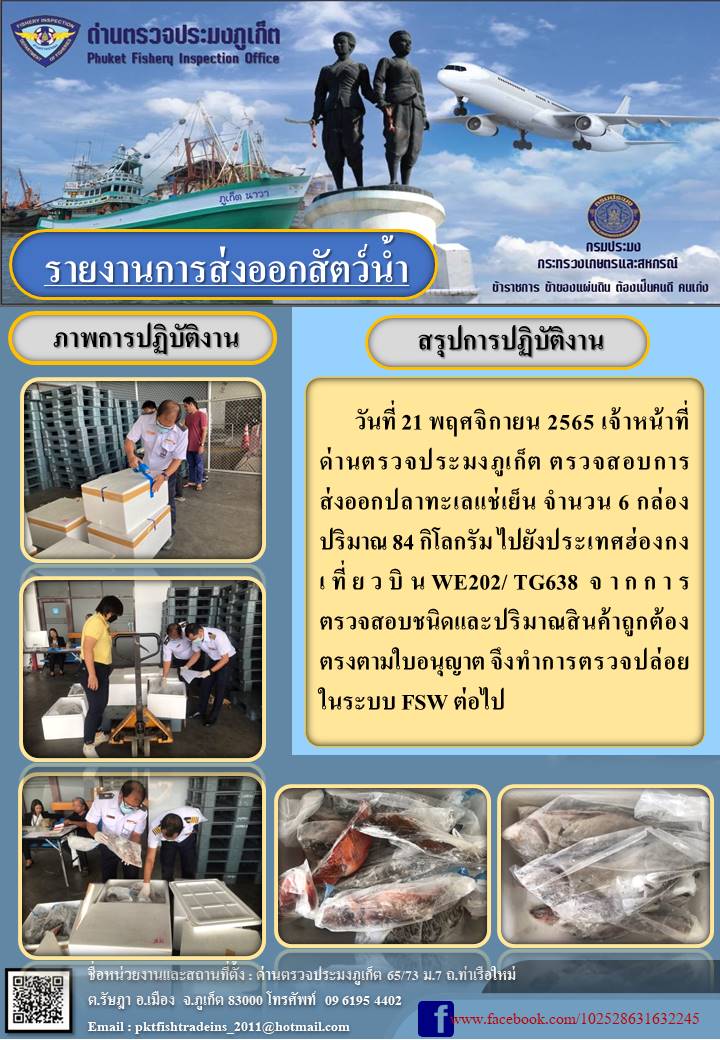 วันที่ 21 พฤศจิกายน 2565 เจ้าหน้าที่ด่านตรวจประมงภูเก็ต ตรวจสอบการส่งออกปลาทะเลแช่เย็น จำนวน 6 กล่อง ปริมาณ 84 กิโลกรัม ไปยังฮ่องกง เที่ยวบิน WE202/TG638 จากการตรวจสอบชนิดและปริมาณสินค้าถูกต้องตรงตามใบอนุญาต จึงทำการตรวจปล่อยในระบบ FSW ต่อไป..คลิก