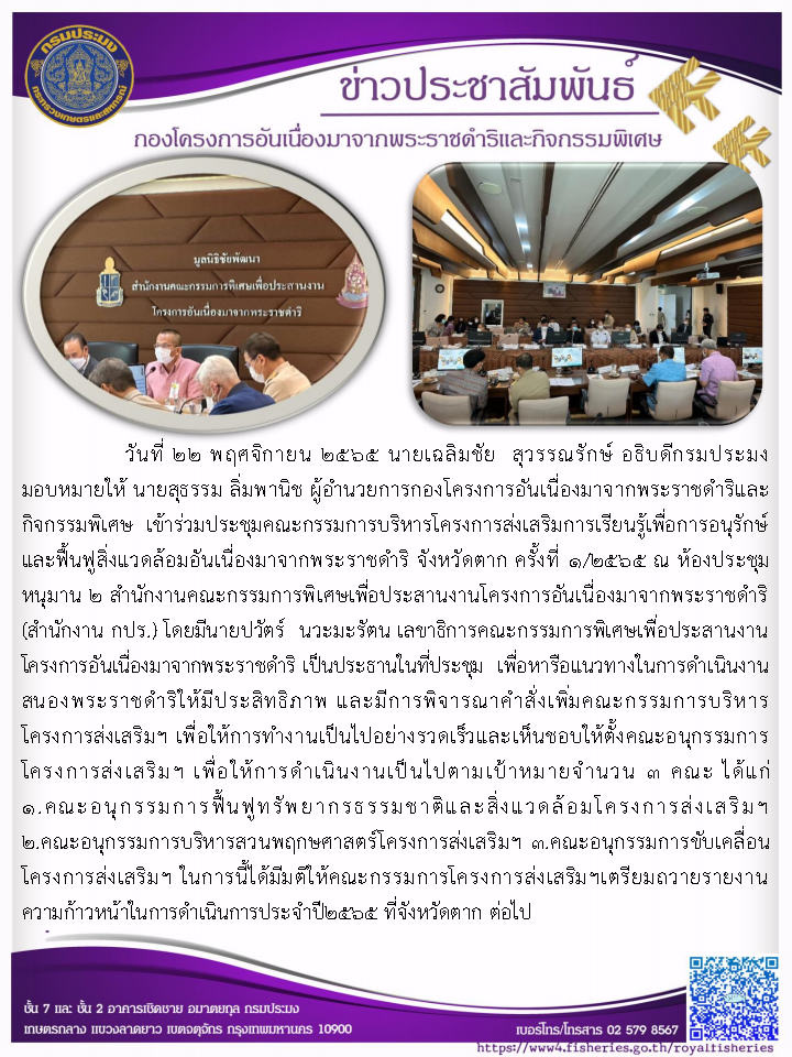 วันที่ 22 พฤศจิกายน 2565 นายเฉลิมชัย  สุวรรณรักษ์ อธิบดีกรมประมง มอบหมายให้ นายสุธรรม ลิ่มพานิช ผู้อำนวยการกองโครงการอันเนื่องมาจากพระราชดำริและกิจกรรมพิเศษ  เข้าร่วมประชุมคณะกรรมการบริหารโครงการส่งเสริมการเรียนรู้เพื่อการอนุรักษ์และฟื้นฟูสิ่งแวดล้อมอันเนื่องมาจากพระราชดำริ จังหวัดตาก ครั้งที่ 1/2565 ณ ห้องประชุมหนุมาน 2 สำนักงานคณะกรรมการพิเศษเพื่อประสานงานโครงการอันเนื่องมาจากพระราชดำริ (สำนักงาน กปร.) โดยมีนายปวัตร์  นวะมะรัตน เลขาธิการคณะกรรมการพิเศษเพื่อประสานงานโครงการอันเนื่องมาจากพระราชดำริ เป็นประธานในที่ประชุม  เพื่อหารือแนวทางในการดำเนินงานสนองพระราชดำริให้มีประสิทธิภาพ และมีการพิจารณาคำสั่งเพิ่มคณะกรรมการบริหารโครงการส่งเสริมฯ เพื่อให้การทำงานเป็นไปอย่างรวดเร็วและเห็นชอบให้ตั้งคณะอนุกรรมการโครงการส่งเสริมฯ เพื่อให้การดำเนินงานเป็นไปตามเป้าหมาย..คลิก