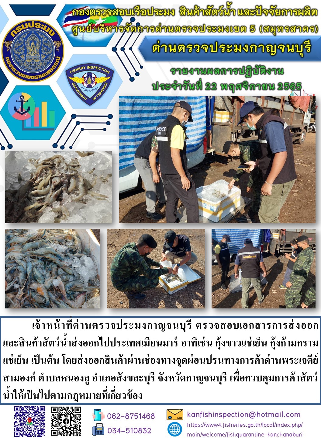 วันที่ 22 พฤศจิกายน 2565 นายสมพงษ์ คำพล หัวหน้าด่านตรวจประมงกาญจนบุรี มอบหมายให้ เจ้าหน้าที่ด่านตรวจประมงกาญจนบุรี ตรวจสอบเอกสารการส่งออก และสินค้าสัตว์น้ำ ส่งออกไปประเทศเมียนมาร์ อาทิ เช่น กุ้งขาวแช่เย็น กุ้งก้ามกรามแช่เย็น เป็นต้น โดยส่งออกสินค้าผ่านช่องทางจุดผ่อนปรนทางการค้าด่านพระเจดีย์สามองค์..คลิก