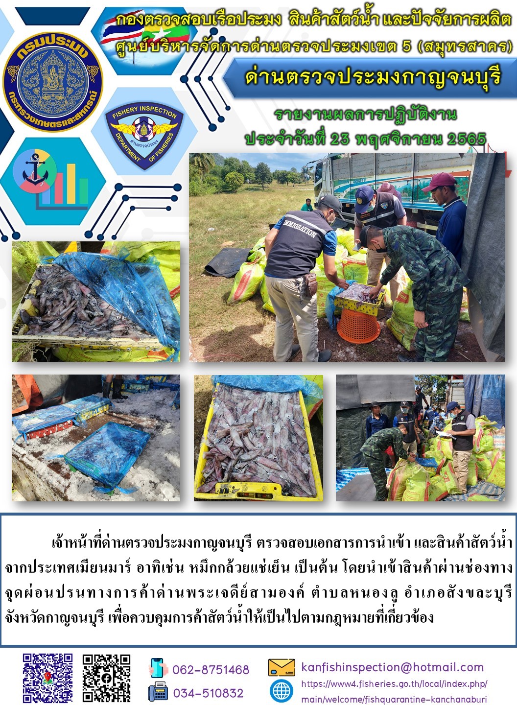 วันที่ 23 พฤศจิกายน 2565 นายสมพงษ์ คำพล หัวหน้าด่านตรวจประมงกาญจนบุรี มอบหมายให้ เจ้าหน้าที่ด่านตรวจประมงกาญจนบุรี ตรวจสอบเอกสารการนำเข้า และสินค้าสัตว์น้ำ จากประเทศเมียนมาร์ อาทิเช่น หมึกกล้วยแช่เย็น เป็นต้น โดยนำเข้าสินค้าผ่านช่องทางจุดผ่อนปรนทางการค้าด่านพระเจดีย์สามองค์..คลิก