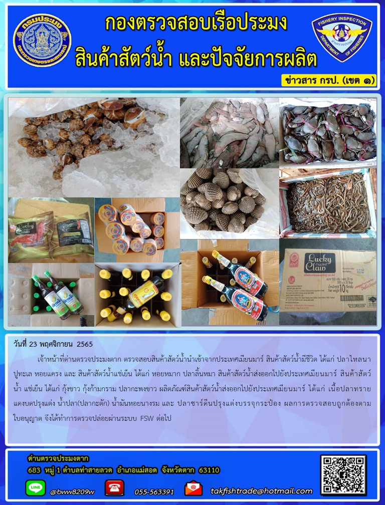 วันที่ 23 พฤศจิกายน 2565  	เจ้าหน้าที่ด่านตรวจประมงตาก ตรวจสอบสินค้าสัตว์น้ำนำเข้าจากประเทศเมียนมาร์ สินค้าสัตว์น้ำมีชีวิต ได้แก่ ปลาไหลนา ปูทะเล หอยแครง และ สินค้าสัตว์น้ำแช่เย็น ได้แก่ หอยหมาก ปลาลิ้นหมา สินค้าสัตว์น้ำส่งออกไปยังประเทศเมียนมาร์ สินค้าสัตว์น้ำ แช่เย็น ได้แก่ กุ้งขาว กุ้งก้ามกราม ปลากะพงขาว ผลิตภัณฑ์สินค้าสัตว์น้ำส่งออกไปยังประเทศเมียนมาร์ ได้แก่ เนื้อปลาทรายแดงบดปรุงแต่ง น้ำปลา(ปลากะตัก) น้ำมันหอยนางรม และ ปลาซาร์ดีนปรุงแต่งบรรจุกระป๋อง ผลการตรวจสอบถูกต้องตามใบอนุญาต จึงได้ทำการตรวจปล่อยผ่านระบบ FSW ต่อไป..คลิก