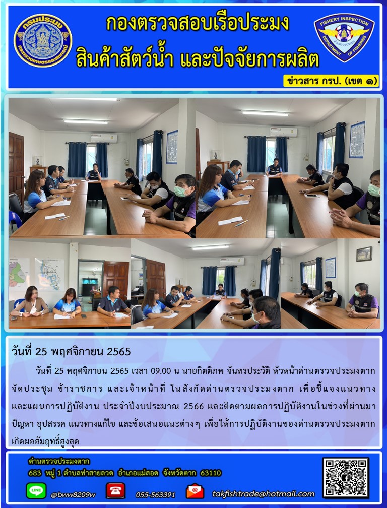 วันที่ 25 พฤศจิกายน 2565   	วันที่ 25 พฤศจิกายน 2565 เวลา 09.00 น นายกิตติภพ จันทรประวัติ หัวหน้าด่านตรวจประมงตาก            จัดประชุม ข้าราชการ และเจ้าหน้าที่ ในสังกัดด่านตรวจประมงตาก เพื่อชี้แจงแนวทาง                         และแผนการปฏิบัติงาน ประจำปีงบประมาณ 2566 และติดตามผลการปฏิบัติงานในช่วงที่ผ่านมา  ปัญหา อุปสรรค แนวทางแก้ไข และข้อเสนอแนะต่างๆ เพื่อให้การปฏิบัติงานของด่านตรวจประมงตาก               เกิดผลสัมฤทธิ์สูงสุด..คลิก