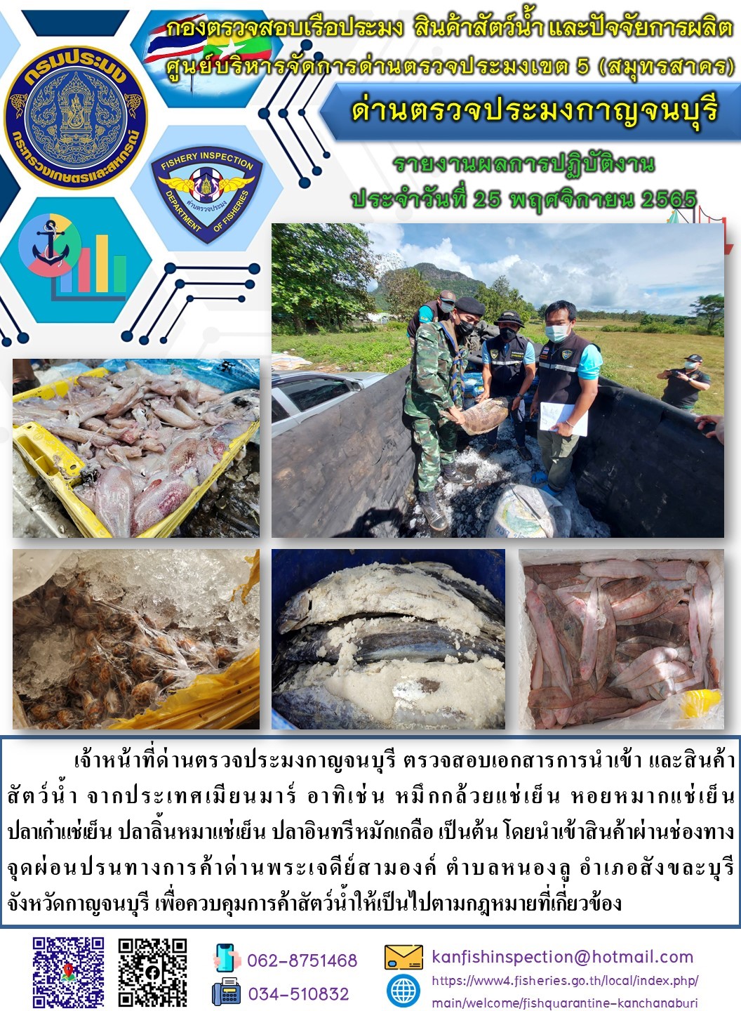 วันที่ 25 พฤศจิกายน 2565 นายสมพงษ์ คำพล หัวหน้าด่านตรวจประมงกาญจนบุรี มอบหมายให้ เจ้าหน้าที่ด่านตรวจประมงกาญจนบุรี ตรวจสอบเอกสารการนำเข้า และสินค้าสัตว์น้ำ จากประเทศเมียนมาร์ อาทิเช่น หมึกกล้วยแช่เย็น หอยหมากแช่เย็น ปลาลิ้นหมาแช่เย็น ปลาเก๋าแช่เย็น ปลาอินทรีหมักเกลือ เป็นต้น โดยนำเข้าสินค้าผ่านช่องทางจุดผ่อนปรนทางการค้าด่านพระเจดีย์สามองค์..คลิก