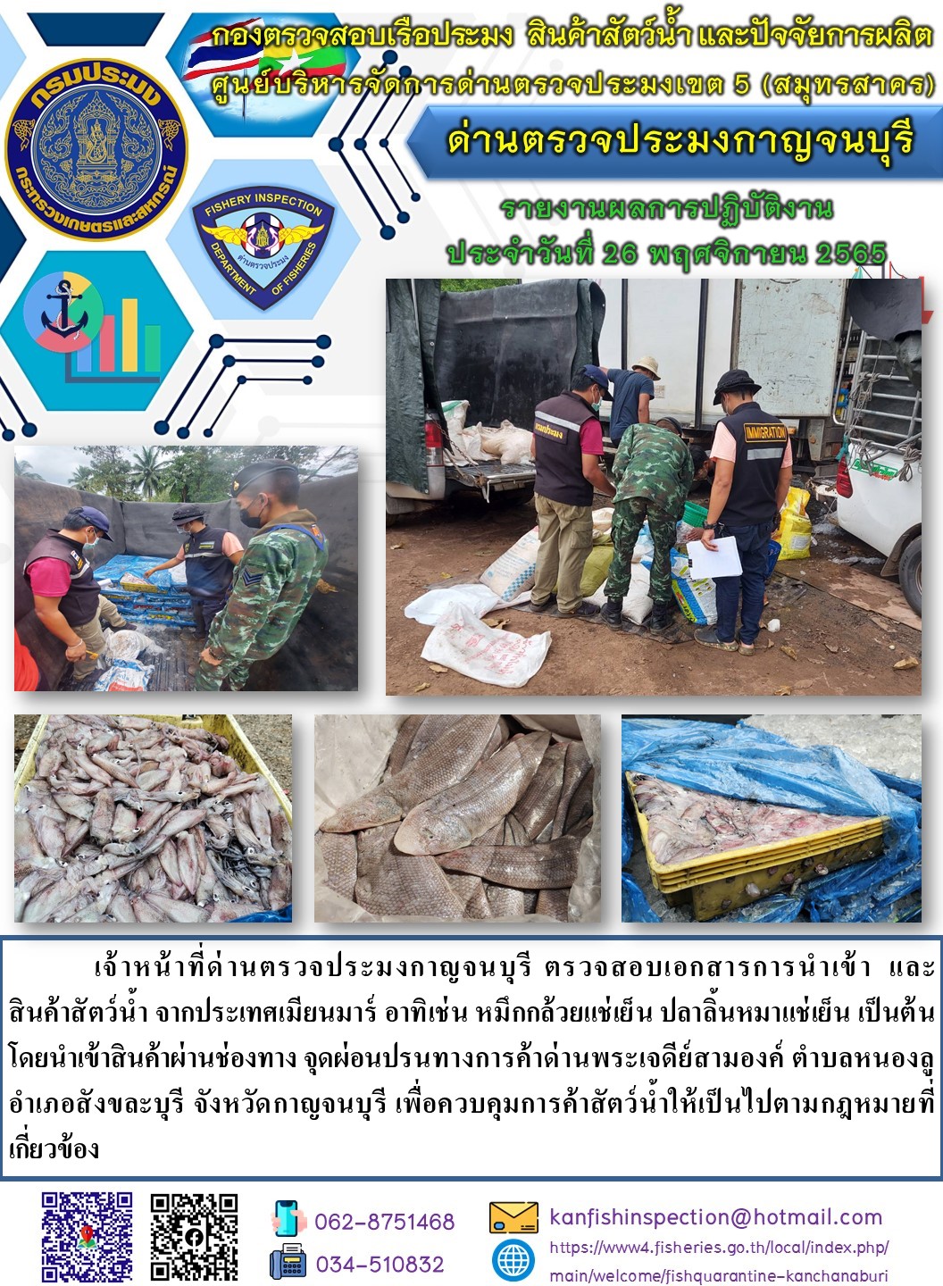 วันที่ 26 พฤศจิกายน 2565 นายสมพงษ์ คำพล หัวหน้าด่านตรวจประมงกาญจนบุรี มอบหมายให้ เจ้าหน้าที่ด่านตรวจประมงกาญจนบุรี ตรวจสอบเอกสารการนำเข้า และสินค้าสัตว์น้ำ จากประเทศเมียนมาร์ อาทิเช่น หมึกกล้วยแช่เย็น ปลาลิ้นหมาแช่เย็น เป็นต้น โดยนำเข้าสินค้าผ่านช่องทางจุดผ่อนปรนทางการค้าด่านพระเจดีย์สามองค์..คลิก