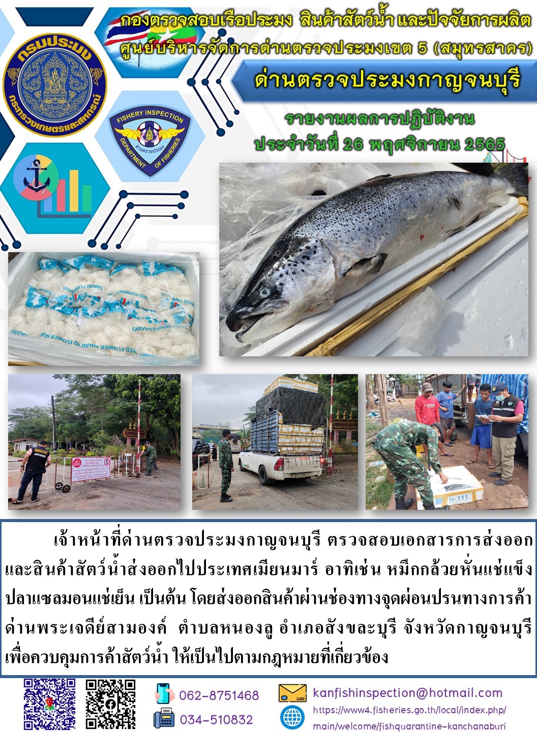 วันที่ 26 พฤศจิกายน 2565 นายสมพงษ์ คำพล หัวหน้าด่านตรวจประมงกาญจนบุรี มอบหมายให้ เจ้าหน้าที่ด่านตรวจประมงกาญจนบุรี ตรวจสอบเอกสารการส่งออก และสินค้าสัตว์น้ำ ส่งออกไปประเทศเมียนมาร์ อาทิ เช่น หมึกกล้วยหั่นแช่แข็ง ปลาแซลมอนแช่เย็น เป็นต้น โดยส่งออกสินค้าผ่านช่องทางจุดผ่อนปรนทางการค้าด่านพระเจดีย์สามองค์..คลิก