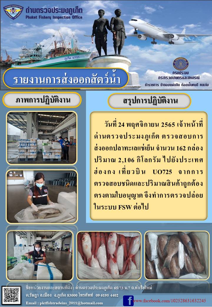 วันที่ 24 พฤศจิกายน 2565 เจ้าหน้าที่ด่านตรวจประมงภูเก็ต ตรวจสอบการส่งออกปลาทะเลแช่เย็น จำนวน 162 กล่อง ปริมาณ 2106 กิโลกรัม ไปยังฮ่องกง เที่ยวบิน UO725 จากการตรวจสอบชนิดและปริมาณสินค้าถูกต้องตรงตามใบอนุญาต จึงทำการตรวจปล่อยในระบบ FSW ต่อไป..คลิก