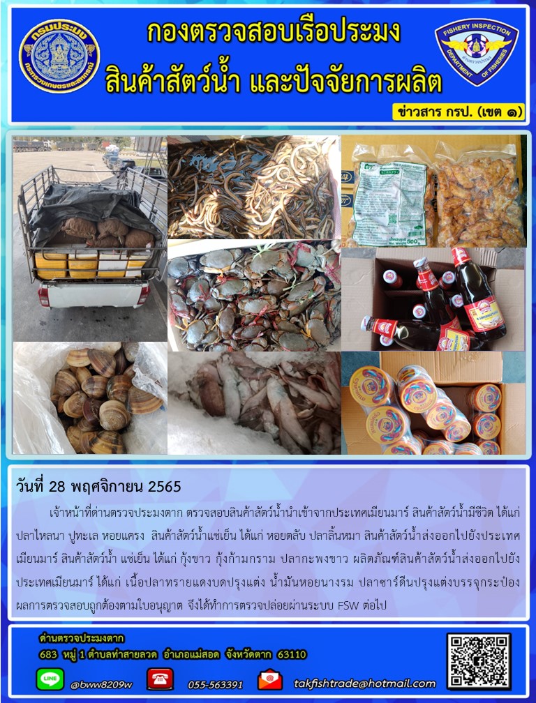 วันที่ 28 พฤศจิกายน 2565   	เจ้าหน้าที่ด่านตรวจประมงตาก ตรวจสอบสินค้าสัตว์น้ำนำเข้าจากประเทศเมียนมาร์ สินค้าสัตว์น้ำมีชีวิต ได้แก่ ปลาไหลนา ปูทะเล หอยแครง  สินค้าสัตว์น้ำแช่เย็น ได้แก่ หอยตลับ ปลาลิ้นหมา สินค้าสัตว์น้ำส่งออกไปยังประเทศเมียนมาร์ สินค้าสัตว์น้ำ แช่เย็น ได้แก่ กุ้งขาว กุ้งก้ามกราม ปลากะพงขาว ผลิตภัณฑ์สินค้าสัตว์น้ำส่งออกไปยังประเทศเมียนมาร์ ได้แก่ เนื้อปลาทรายแดงบดปรุงแต่ง น้ำมันหอยนางรม ปลาซาร์ดีนปรุงแต่งบรรจุกระป๋อง         ผลการตรวจสอบถูกต้องตามใบอนุญาต จึงได้ทำการตรวจปล่อยผ่านระบบ FSW ต่อไป..คลิก