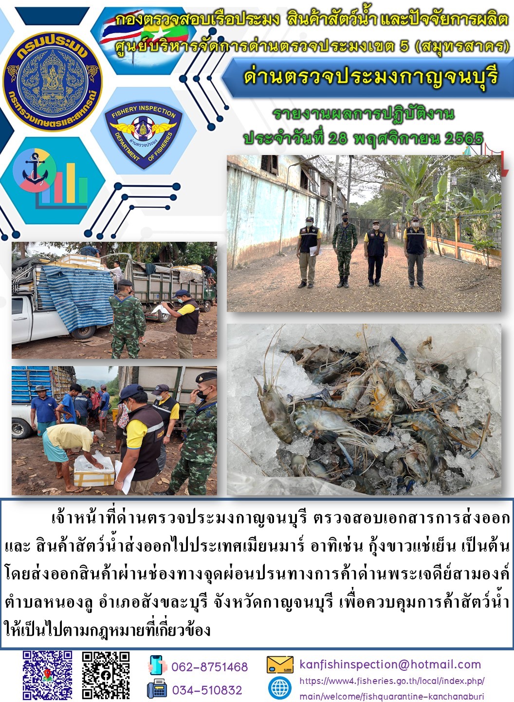 วันที่ 29 พฤศจิกายน 2565 นายสมพงษ์ คำพล หัวหน้าด่านตรวจประมงกาญจนบุรี มอบหมายให้ เจ้าหน้าที่ด่านตรวจประมงกาญจนบุรี ตรวจสอบเอกสารการส่งออก และสินค้าสัตว์น้ำ ส่งออกไปประเทศเมียนมาร์ อาทิ เช่น กุ้งขาวแช่เย็น หมึกกล้วยหั่นแช่แข็ง เป็นต้น โดยส่งออกสินค้าผ่านช่องทางจุดผ่อนปรนทางการค้าด่านพระเจดีย์สามองค์..คลิก