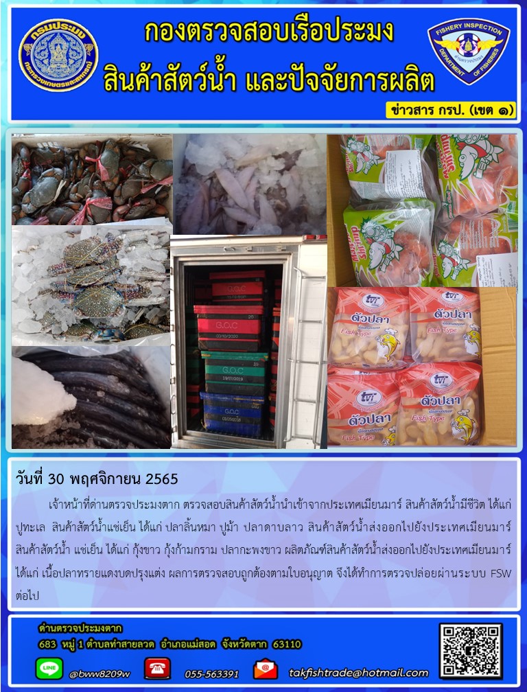 วันที่ 30 พฤศจิกายน 2565   	เจ้าหน้าที่ด่านตรวจประมงตาก ตรวจสอบสินค้าสัตว์น้ำนำเข้าจากประเทศเมียนมาร์ สินค้าสัตว์น้ำมีชีวิต ได้แก่  ปูทะเล  สินค้าสัตว์น้ำแช่เย็น ได้แก่ ปลาลิ้นหมา ปูม้า ปลาดาบลาว สินค้าสัตว์น้ำส่งออกไปยังประเทศเมียนมาร์ สินค้าสัตว์น้ำ แช่เย็น ได้แก่ กุ้งขาว กุ้งก้ามกราม ปลากะพงขาว ผลิตภัณฑ์สินค้าสัตว์น้ำส่งออกไปยังประเทศเมียนมาร์ ได้แก่ เนื้อปลาทรายแดงบดปรุงแต่ง ผลการตรวจสอบถูกต้องตามใบอนุญาต จึงได้ทำการตรวจปล่อยผ่านระบบ FSW ต่อไป..คลิก