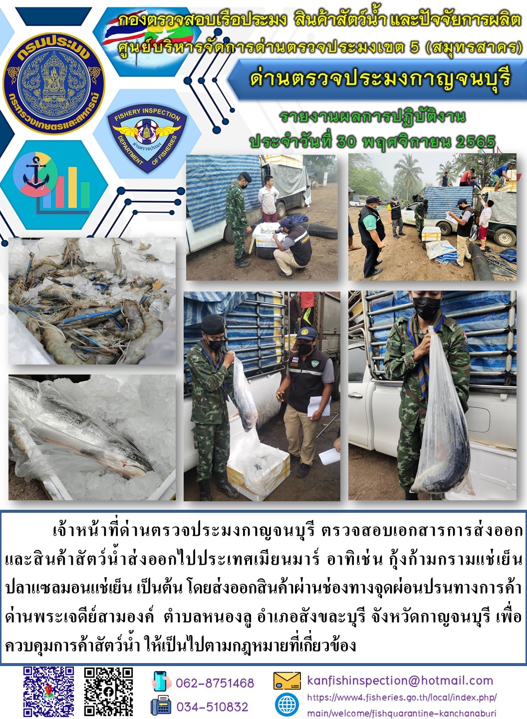 วันที่ 30 พฤศจิกายน 2565 นายสมพงษ์ คำพล หัวหน้าด่านตรวจประมงกาญจนบุรี มอบหมายให้ เจ้าหน้าที่ด่านตรวจประมงกาญจนบุรี ตรวจสอบเอกสารการส่งออก และสินค้าสัตว์น้ำ ส่งออกไปประเทศเมียนมาร์ อาทิ เช่น กุ้งก้ามกรามแช่เย็น ปลาแซลมอนแช่เย็น เป็นต้น โดยส่งออกสินค้าผ่านช่องทางจุดผ่อนปรนทางการค้าด่านพระเจดีย์สามองค์..คลิก