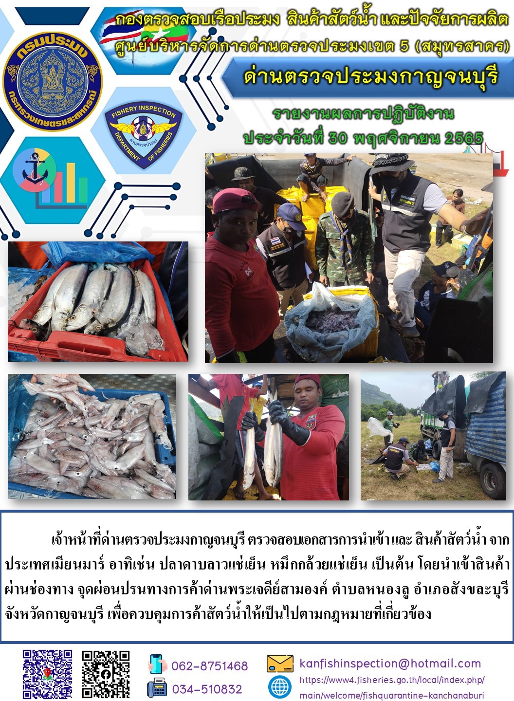 วันที่ 30 พฤศจิกายน 2565 นายสมพงษ์ คำพล หัวหน้าด่านตรวจประมงกาญจนบุรี มอบหมายให้ เจ้าหน้าที่ด่านตรวจประมงกาญจนบุรี ตรวจสอบเอกสารการนำเข้า และสินค้าสัตว์น้ำ จากประเทศเมียนมาร์ อาทิเช่น ปลาดาบลาวแช่เย็น  หมึกกล้วยแช่เย็น เป็นต้น โดยนำเข้าสินค้าผ่านช่องทางจุดผ่อนปรนทางการค้าด่านพระเจดีย์สามองค์..คลิก