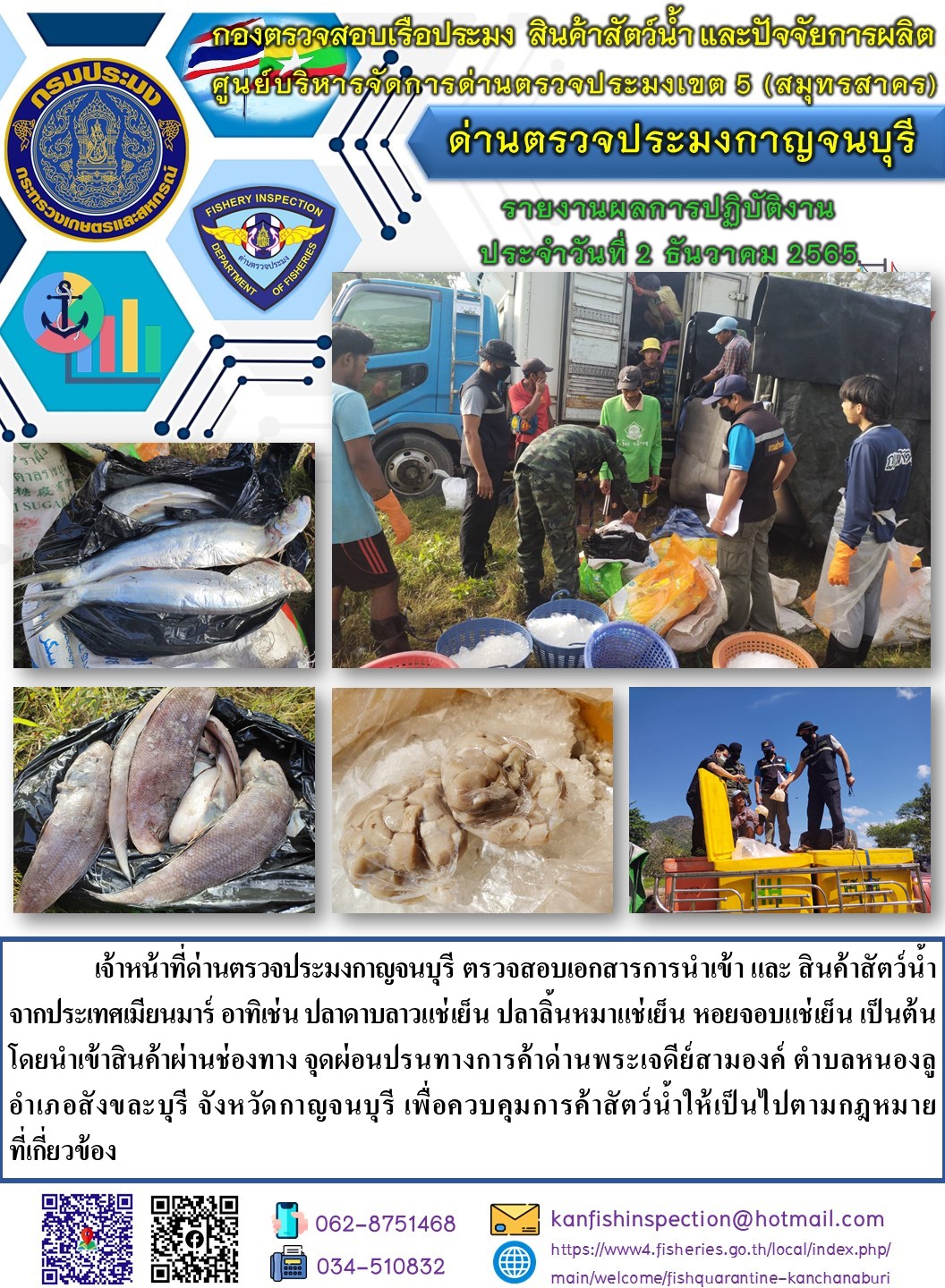 วันที่ 2 ธันวาคม 2565 นายสมพงษ์ คำพล หัวหน้าด่านตรวจประมงกาญจนบุรี มอบหมายให้ เจ้าหน้าที่ด่านตรวจประมงกาญจนบุรี ตรวจสอบเอกสารการนำเข้า และสินค้าสัตว์น้ำ จากประเทศเมียนมาร์ อาทิเช่น ปลาดาบลาวแช่เย็น ปลาลิ้นหมาแช่เย็น หอยจอบแช่เย็น เป็นต้น โดยนำเข้าสินค้าผ่านช่องทางจุดผ่อนปรนทางการค้าด่านพระเจดีย์สามองค์..คลิก