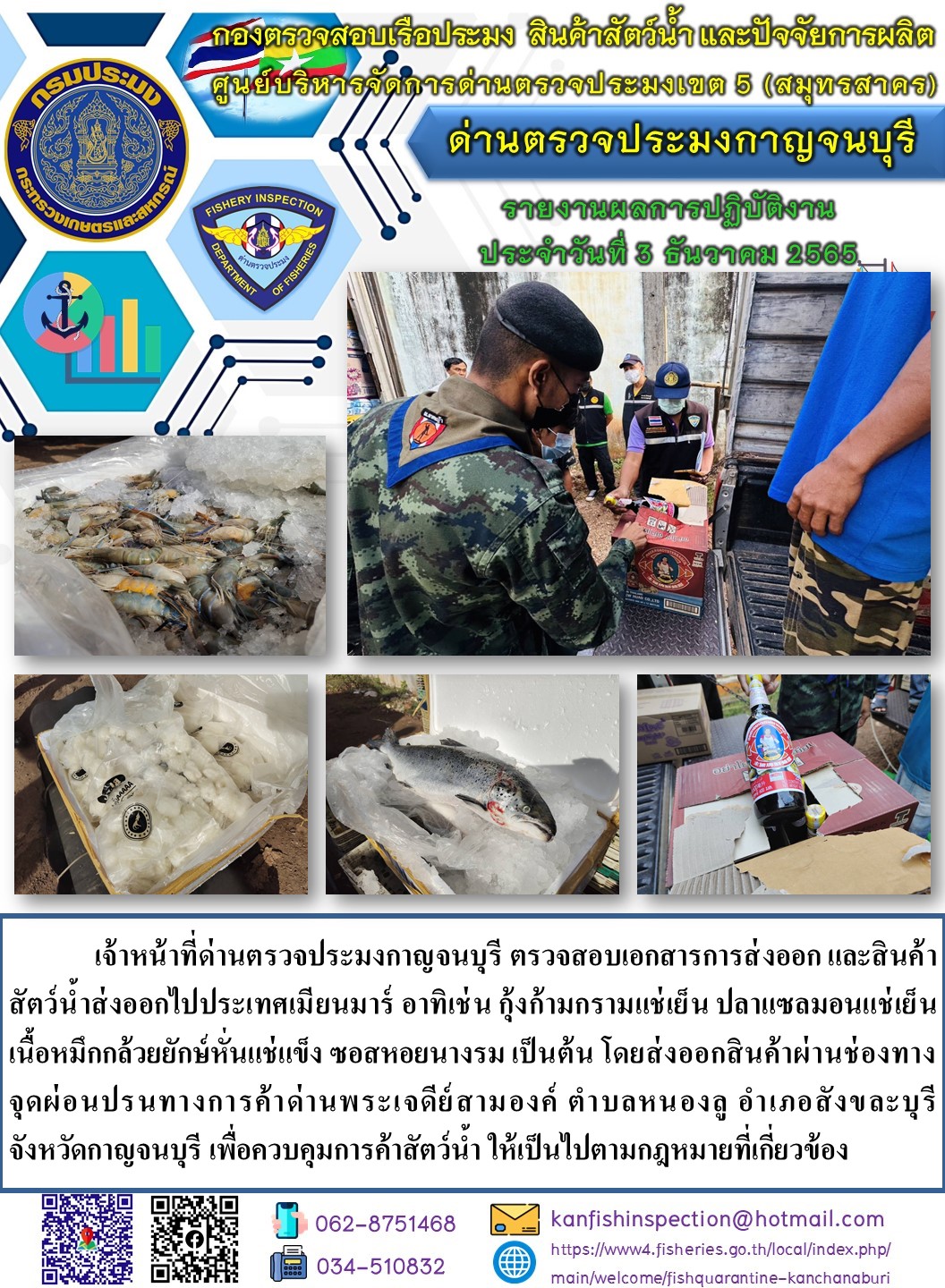 วันที่ 3 ธันวาคม 2565 นายสมพงษ์ คำพล หัวหน้าด่านตรวจประมงกาญจนบุรี มอบหมายให้ เจ้าหน้าที่ด่านตรวจประมงกาญจนบุรี ตรวจสอบเอกสารการส่งออก และสินค้าสัตว์น้ำ ส่งออกไปประเทศเมียนมาร์ อาทิ เช่น กุ้งก้ามกรามแช่เย็น ปลาแซลมอนแช่เย็น เนื้อหมึกกล้วยยักษ์หั่นแช่แข็ง ซอสหอยนางรม เป็นต้น โดยส่งออกสินค้าผ่านช่องทางจุดผ่อนปรนทางการค้าด่านพระเจดีย์สามองค์..คลิก