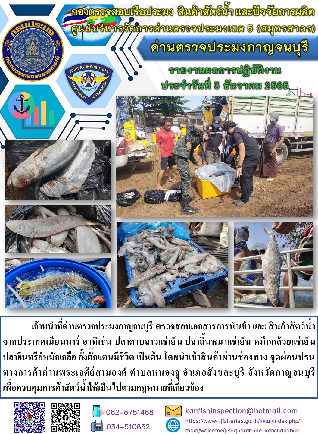 วันที่ 3 ธันวาคม 2565 นายสมพงษ์ คำพล หัวหน้าด่านตรวจประมงกาญจนบุรี มอบหมายให้ เจ้าหน้าที่ด่านตรวจประมงกาญจนบุรี ตรวจสอบเอกสารการนำเข้า และสินค้าสัตว์น้ำ จากประเทศเมียนมาร์ อาทิเช่น ปลาดาบลาวแช่เย็น ปลาลิ้นหมาแช่เย็น หมึกกล้วยแช่เย็น ปลาอินทรีย์หมักเกลือ กั้งตั๊กแตนมีชีวิต เป็นต้น โดยนำเข้าสินค้าผ่านช่องทางจุดผ่อนปรนทางการค้าด่านพระเจดีย์สามองค์..คลิก