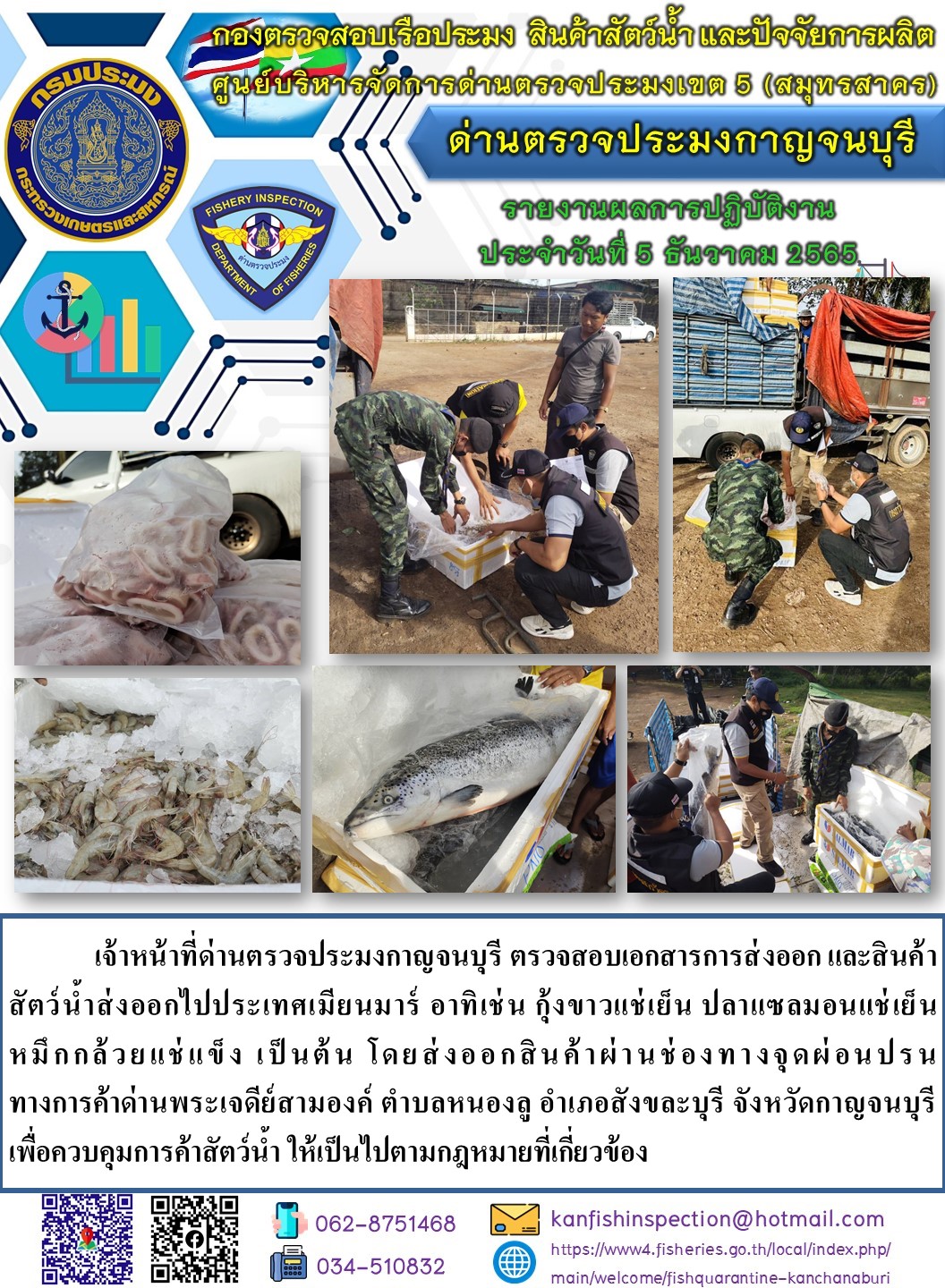 วันที่ 5 ธันวาคม 2565 นายสมพงษ์ คำพล หัวหน้าด่านตรวจประมงกาญจนบุรี มอบหมายให้ เจ้าหน้าที่ด่านตรวจประมงกาญจนบุรี ตรวจสอบเอกสารการส่งออก และสินค้าสัตว์น้ำ ส่งออกไปประเทศเมียนมาร์ อาทิ เช่น กุ้งขาวแช่เย็น ปลาแซลมอนแช่เย็น หมึกกล้วยหั่นแช่แข็ง เป็นต้น โดยส่งออกสินค้าผ่านช่องทางจุดผ่อนปรนทางการค้าด่านพระเจดีย์สามองค์..คลิก