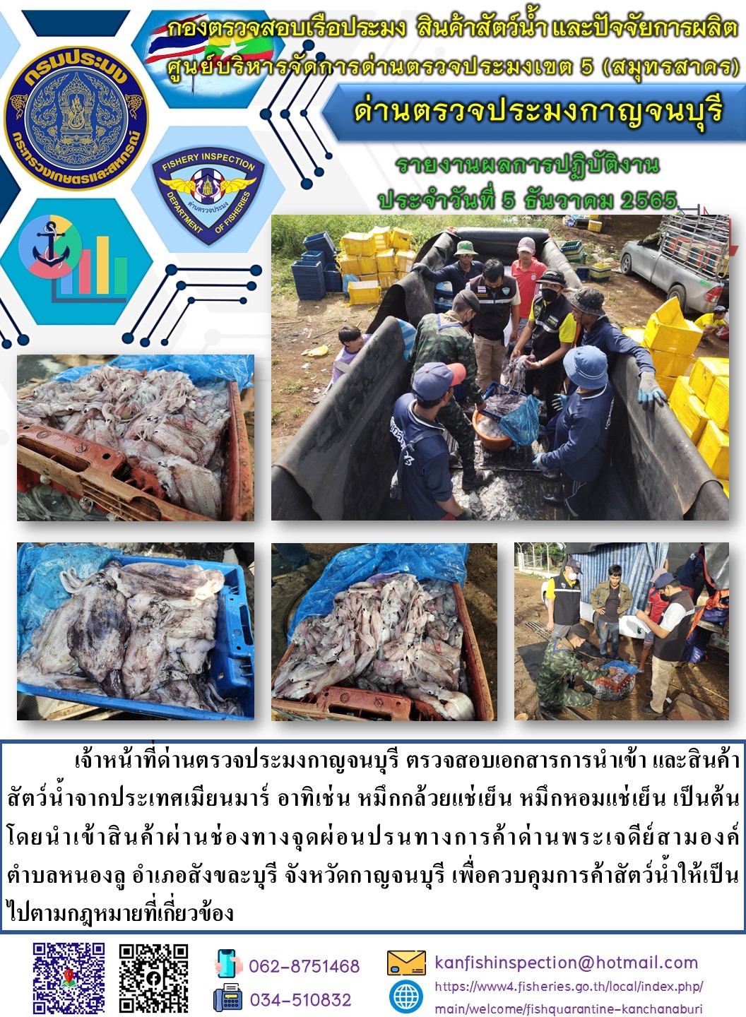 วันที่ 5 ธันวาคม 2565 นายสมพงษ์ คำพล หัวหน้าด่านตรวจประมงกาญจนบุรี มอบหมายให้ เจ้าหน้าที่ด่านตรวจประมงกาญจนบุรี ตรวจสอบเอกสารการนำเข้า และสินค้าสัตว์น้ำ จากประเทศเมียนมาร์ อาทิเช่น หมึกกล้วยแช่เย็น หมึกหอมแช่เย็น เป็นต้น โดยนำเข้าสินค้าผ่านช่องทางจุดผ่อนปรนทางการค้าด่านพระเจดีย์สามองค์..คลิก