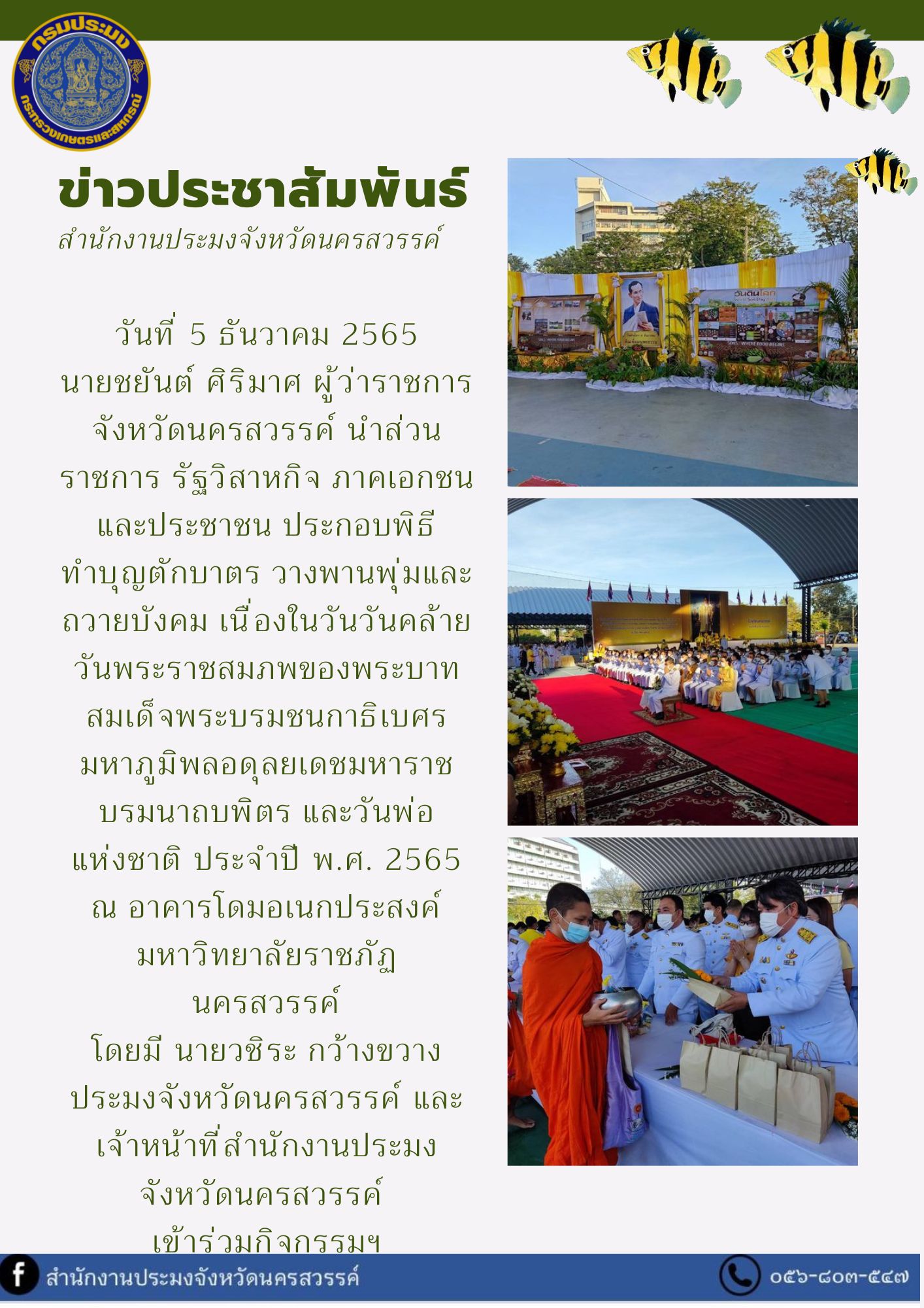 ประมงจังหวัดนครสวรรค์ และเจ้าหน้าที่สำนักงานประมงจังหวัดนครสวรรค์  เข้าร่วมพิธีทำบุญตักบาตร วางพานพุ่มและถวายบังคม เนื่องในวันวันคล้ายวันพระราชสมภพของพระบาทสมเด็จพระบรมชนกาธิเบศร มหาภูมิพลอดุลยเดชมหาราช บรมนาถบพิตร และวันพ่อ แห่งชาติ ประจำปี พ.ศ. 2565..คลิก