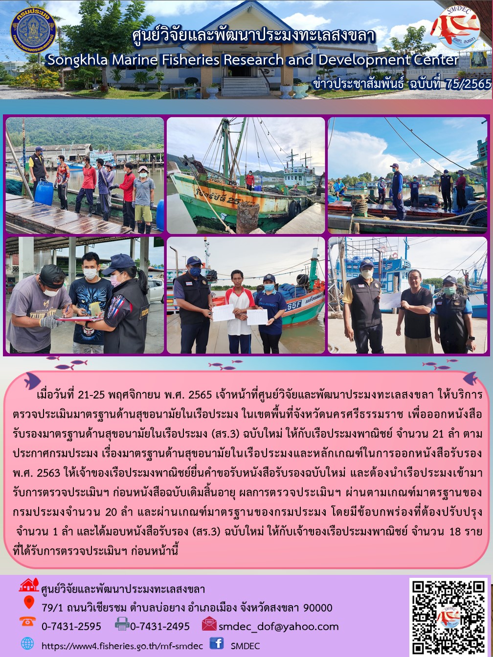 เมื่อวันที่ 21-25 พฤศจิกายน พ.ศ. 2565 เจ้าหน้าที่ศูนย์วิจัยและพัฒนาประมงทะเลสงขลา ให้บริการตรวจประเมินมาตรฐานด้านสุขอนามัยในเรือประมง ในเขตพื้นที่จังหวัดนครศรีธรรมราช เพื่อออกหนังสือรับรองมาตรฐานด้านสุขอนามัยในเรือประมง (สร.3) ฉบับใหม่ให้กับเรือประมงพาณิชย์ จำนวน 21 ลำ ตามประกาศกรมประมง เรื่องมาตรฐานด้านสุขอนามัยในเรือประมงและหลักเกณฑ์ในการออกหนังสือรับรอง พ.ศ. 2563 ให้เจ้าของเรือประมงพาณิชย์ยื่นคำขอรับหนังสือรับรองฉบับใหม่ และต้องนำเรือประมงเข้ามารับตรวจประมงเข้ามารับการตรวจประเมินฯ ก่อนหนังสือฉบับเดิมสิ้นอายุ ผลตรวจสอบประเมินฯ ผ่านตามเกณฑ์มาตรฐานของกรมประมง โดยมีข้อบกพร่องที่ต้องปรับปรุง จำนวน 1 ลำ และมอบหนังสือรับรอง (สร.3) ฉบับใหม่ ให้กับเจ้าของเรือประมงพาณิชย์ จำนวน 18 ราย ที่ได้รับการตรวจประเมินฯ ก่อนหน้านี้..คลิก