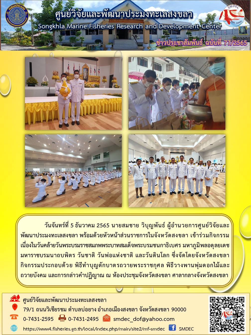 วันจันทร์ที่ 5 ธันวาคม 2565 นายสมชาย วิบุญพันธ์ ผู้อำนวยการศูนย์วิจัยและพัฒนาประมงทะเลสงขลา พร้อมด้วยหัวหน้าส่วนราชการในจังหวัดสงขลา เข้าร่วมกิจกรรมเนื่องในวันคล้ายวันพระบรมราชสมภพพระบาทสมเด็จสมเด็จพระบรมชนกาธิเบศร มหาภูมิพลอดุลยเดชมหาราชบรมนาถบพิตร วันชาติ วันพ่อแห่งชาติ และวันดินโลก ซึ่งจัดโดยจังหวัดสงขลา กิจกรรมประกอบด้วย พิธีทำบุญตักบาตรถวายพระราชกุศล พิธีวางพานพุ่มดอกไม้และถวายบังคม และการกล่าวคำปฏิญาณ ณ ห้องประชุมจังหวัดสงขลา ศาลากลางจังหวัดสงขลา..คลิก