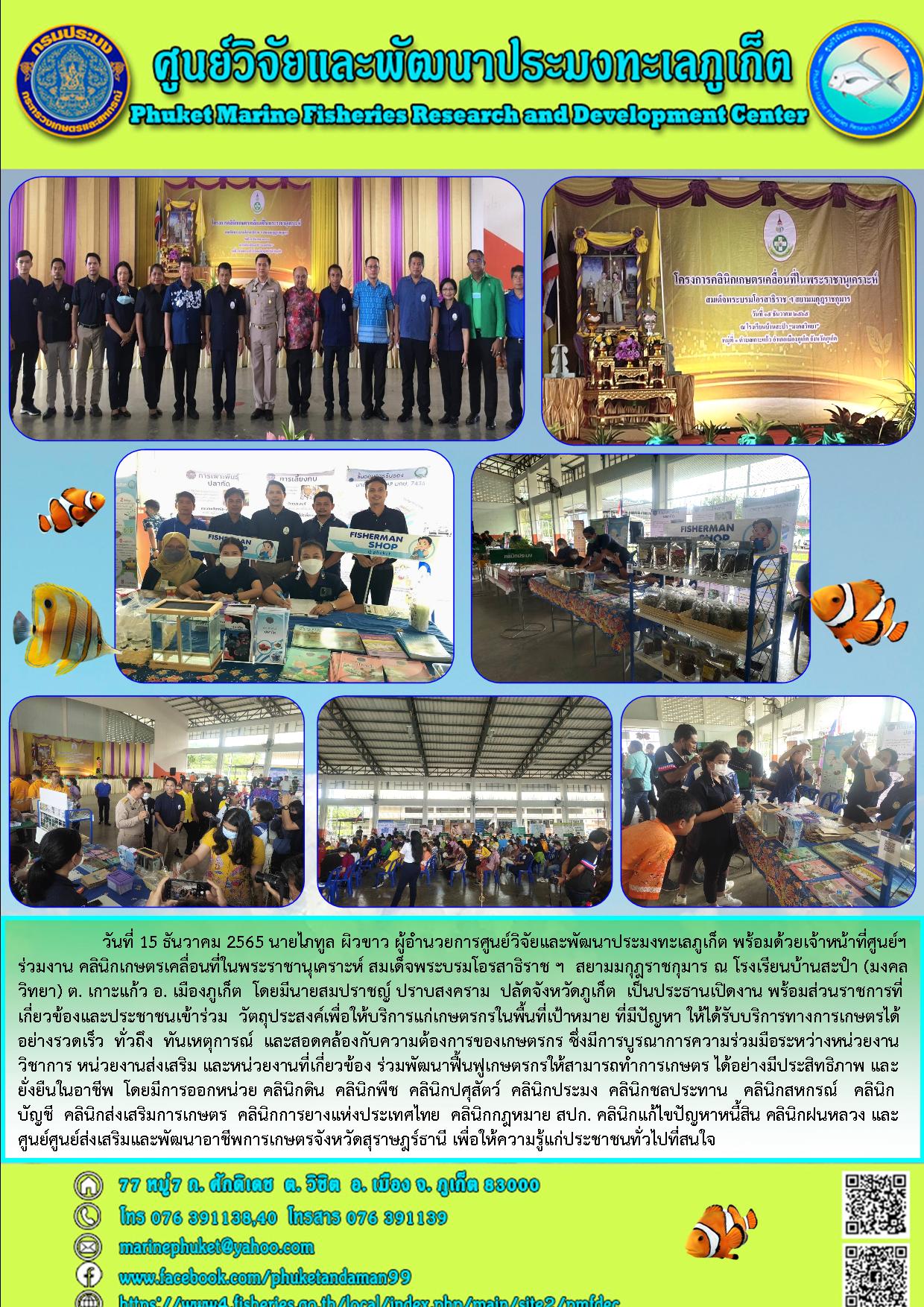 วันที่ 15 ธันวาคม 2565 นายไภทูล ผิวขาว ผู้อำนวยการศูนย์วิจัยและพัฒนาประมงทะเลภูเก็ต พร้อมด้วยเจ้าหน้าที่ศูนย์ฯร่วมงาน คลินิกเกษตรเคลื่อนที่ในพระราชานุเคราะห์ สมเด็จพระบรมโอรสาธิราช ฯ สยามมกุฎราชกุมาร ณ โรงเรียนบ้านสะปำ (มงคลวิทยา) ต. เกาะแก้ว อ. เมืองภูเก็ต โดยมีนายสมปราชญ ปราบสงคราม ปลัดจังหวัดภูเก็ต เป็นประธานเปิดงาน พร้อมส่วนราชการที่เกี่ยวข้องและประชาชนเข้าร่วม วัตถุประสงค์เพื่อให้บริการแก่เกษตรในพื้นที่เป้าหมาย ที่มีปัญหา ให้ได้รับบริการทางเกษตรได้ อย่างรวดรเร็ว ทั่วถึง ทันเหตุการณ์ และสอดคล้องกับความต้องการของเกษตรกร ซึ่งมีการบูรณาการความร่วมมือระหว่างหน่วยงานวิชาการ หน่วยงานส่งเสริม และหน่วยงานที่เกี่ยวข้อง ร่วมพัฒนาฟื้นฟูเกษตร ได้อย่างมีประสิทธิภาพ และยั่งยืนในอาชีพ โดยมีการออกหน่วย คลินิกดิน คลินิกพืช คลินิกปศุสัตว์ คลินิกประมง คลินิกชลประทาน คลินิกสหกรณ์ คลินิกบัญชี คลินิกส่งเสริมการเกษตร คลินิกการยางแห่งประเทศไทย คลินิกกฎหมาย สปก. คลินิกแก้ไขปัญหาหนี้สิน คลินิกฝนหลวง และศูนย์ส่งเสริมและพัฒนาอาชีพเกษตรจังหวัดสุราษฎร์ธานี เพื่อให้ความรู้แก่ประชาชนทั่วไปที่สนใจ..คลิก