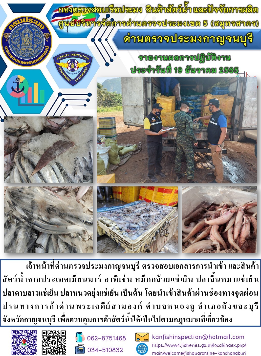 วันที่ 19 ธันวาคม 2565 นายสมพงษ์ คำพล หัวหน้าด่านตรวจประมงกาญจนบุรี มอบหมายให้ เจ้าหน้าที่ด่านตรวจประมงกาญจนบุรี ตรวจสอบเอกสารการนำเข้า และสินค้าสัตว์น้ำ จากประเทศเมียนมาร์ อาทิเช่น หมึกกล้วยแช่เย็น ปลาลิ้นหมาแช่เย็น ปลาดาบลาวแช่เย็น ปลาหนวดยุ่งแช่เย็น เป็นต้น โดยนำเข้าสินค้าผ่านช่องทางจุดผ่อนปรนทางการค้าด่านพระเจดีย์สามองค์..คลิก