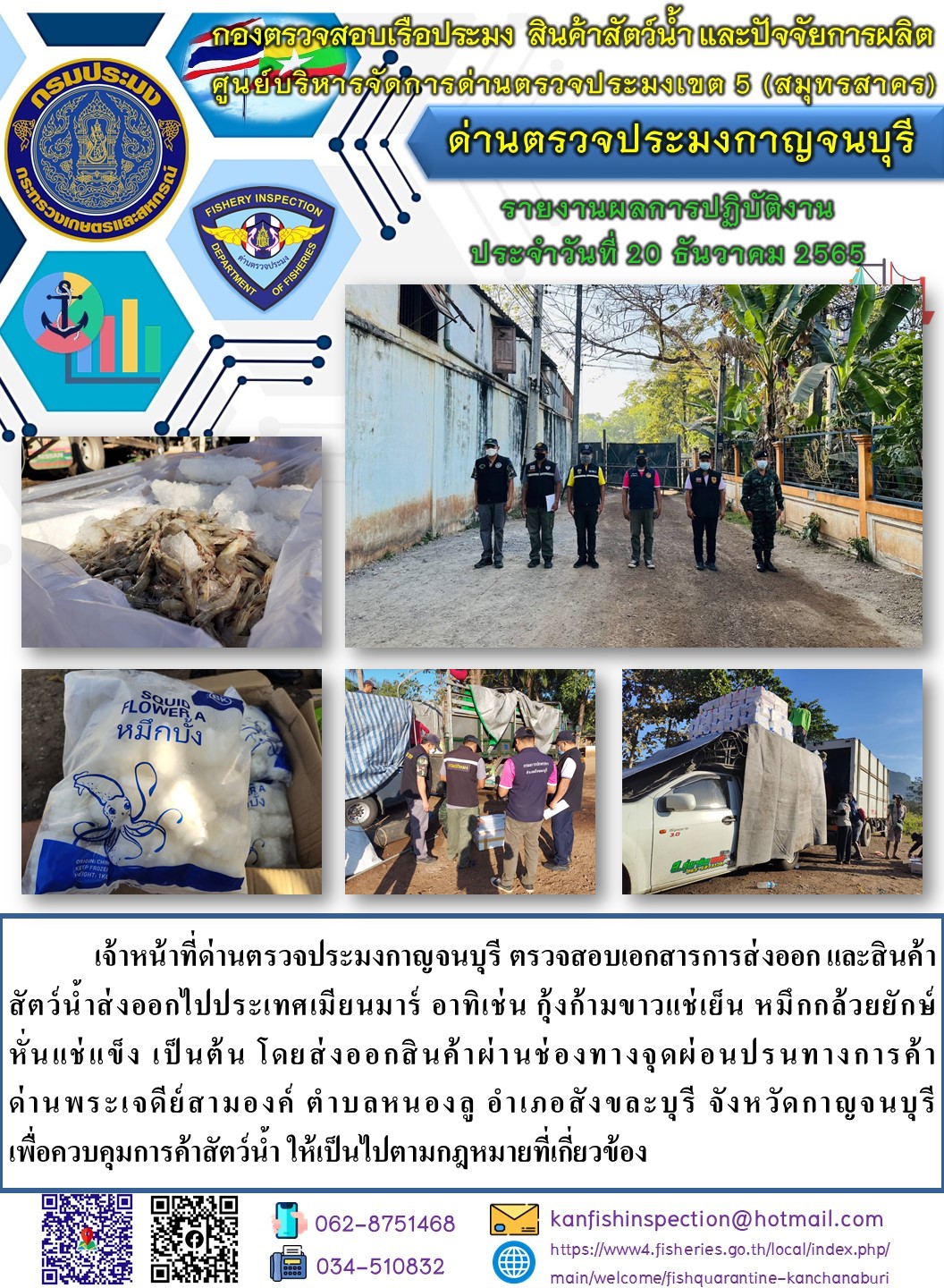 วันที่ 20 ธันวาคม 2565 นายสมพงษ์ คำพล หัวหน้าด่านตรวจประมงกาญจนบุรี มอบหมายให้ เจ้าหน้าที่ด่านตรวจประมงกาญจนบุรี ตรวจสอบเอกสารการส่งออก และสินค้าสัตว์น้ำ ส่งออกไปประเทศเมียนมาร์ อาทิ เช่น กุ้งขาวแช่เย็น หมึกกล้วยยักษ์หั่นแช่แข็ง เป็นต้น โดยส่งออกสินค้าผ่านช่องทางจุดผ่อนปรนทางการค้าด่านพระเจดีย์สามองค์..คลิก