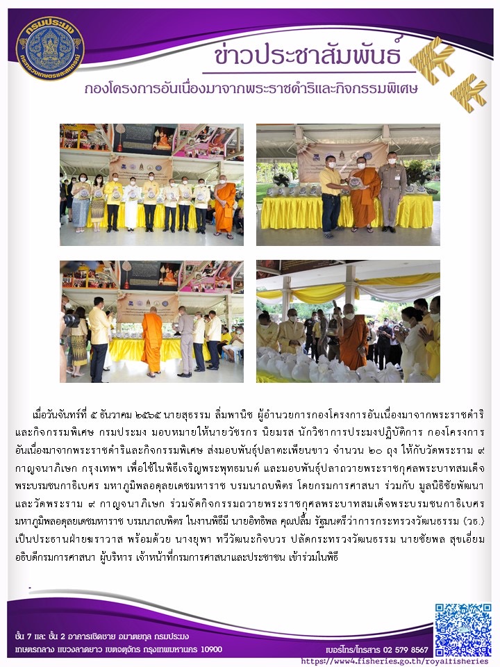 วันจันทร์ที่ ๕ ธันวาคม ๒๕๖๕ นายสุธรรม ลิ่มมพานิช ผู้อำนวยการกองโครงการอันเนื่องมาจากพระราชดำริ และกิจกรรมพิเศษ กรมประมง มอบหมายให้นายวัชรกร นิยมรส นักวิชาการประมงปฏิบัติการ กองโครงการอันเนื่องมาจากพระราชดำริและกิจกรรมหิเศษ ส่งมอบพันธุ์ปลาตะเทียนขาว จำนวน ๒๐ ถุง ให้กับวัดพระราม ๙ กาญจนาภิเษก กรุงเทพฯ เพื่อใช้ในพิธีเจริญพระพุทธมนต์ และมอบพันธุ์ปลาถวายพระราชกุศลพระบาทสมเด็จพระบรมชนกาธิเบศรมหาภูมิพลอดุลยเดชมหาราช บรมนาถบพิตร โดยกรมการศาสนา ร่วมกับ มูลนิธิชัยพัฒนา บรมนาถบพิตร ในงานพิธีมี นายอิทธิพล คุณปลื้ม รัฐนตรีว่าการกระทรวงวัฒนธรรม (วธ.) เป็นประธานฝ่ายมราวาส หร้อมด้วย นางยุทา ทวีวัฒนะกิจบวร ปลัดกระทรวงวัฒนธรรม นายชัยพล สุขเอี่ยมอธิบดีกรมการศาสนา เจ้าหน้าที่กรมการศาสนาและประชาชน เข้าร่วมในพิธี..คลิก