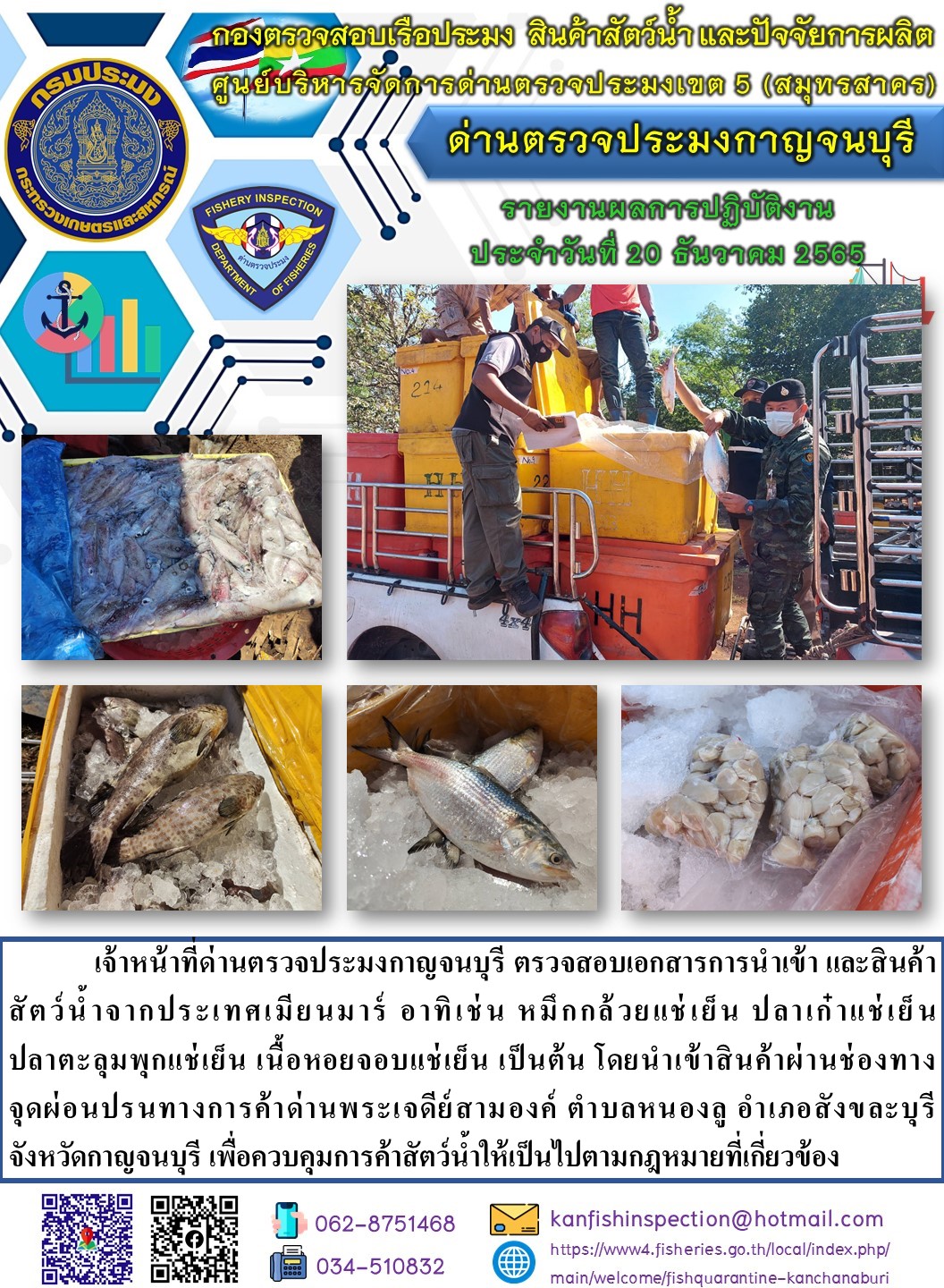 วันที่ 20 ธันวาคม 2565 นายสมพงษ์ คำพล หัวหน้าด่านตรวจประมงกาญจนบุรี มอบหมายให้ เจ้าหน้าที่ด่านตรวจประมงกาญจนบุรี ตรวจสอบเอกสารการนำเข้า และสินค้าสัตว์น้ำ จากประเทศเมียนมาร์ อาทิเช่น หมึกกล้วยแช่เย็น ปลาเก๋าแช่เย็น ปลาตะลุมพุกแช่เย็น เนื้อหอยจอบแช่เย็น เป็นต้น โดยนำเข้าสินค้าผ่านช่องทางจุดผ่อนปรนทางการค้าด่านพระเจดีย์สามองค์..คลิก