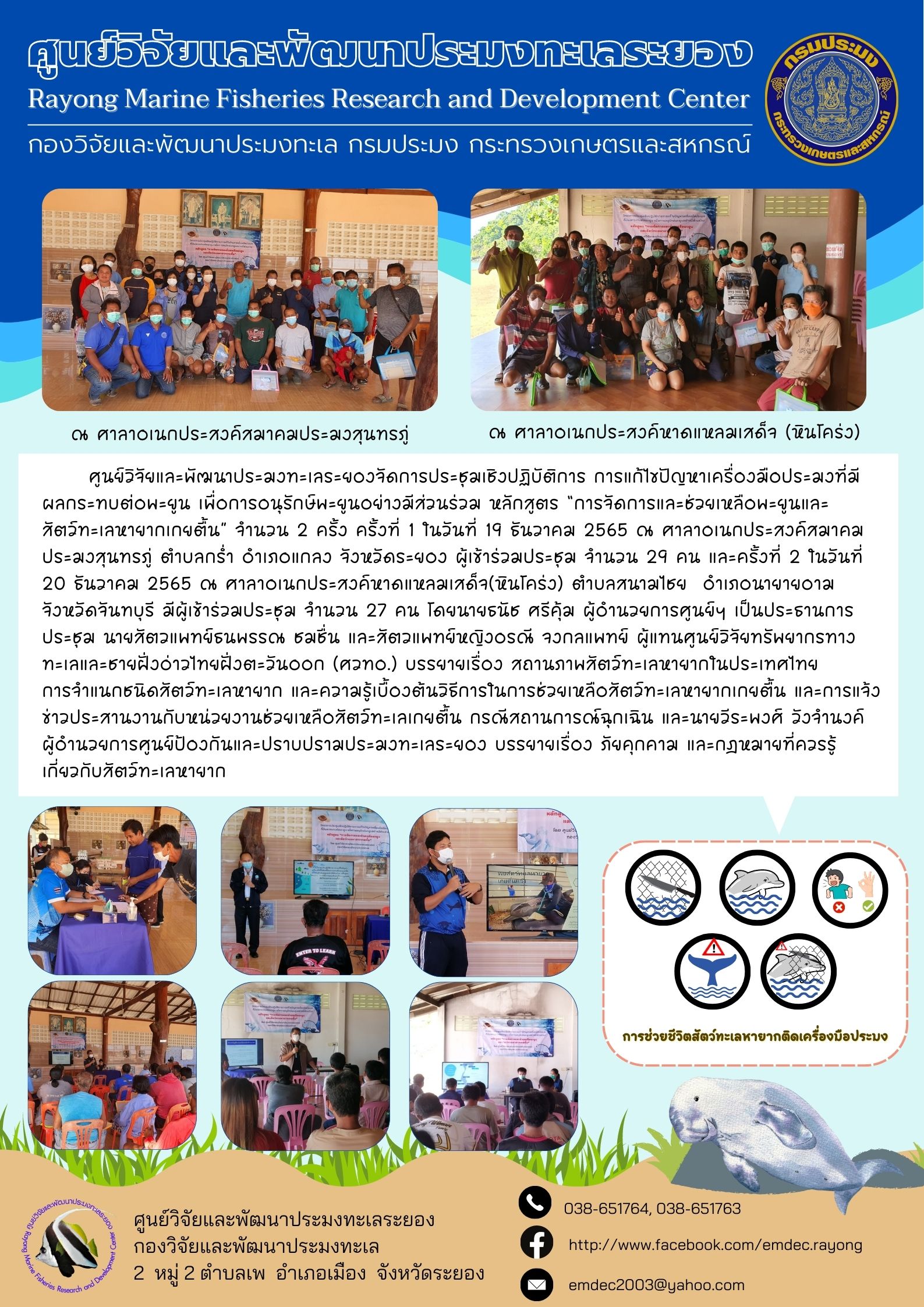 ศูนย์วิจัยและพัฒนาประมงทะเลระยองจัดการประชุมเชิงปฏิบัติการ การแก้ไขปัญหาเครื่องมือประมงที่มีผลกระทบต่อพะยูน เพื่อการอนุรักษ์พะยูนอย่างมีส่วนร่วม หลักสูตร “การจัดการและช่วยเหลือพะยูนและสัตว์ทะเลหายากเกยตื้น” จำนวน 2 ครั้ง 1 ในวันที่ 19 ธันวาคม 2565 ณ ศาลาอเนกประสงค์สมาคมประมงสุนทรภู่ ตำบลกร่ำ อำเภอแกลง จังหวัดระยอง ผู้เข้าร่วมประชุม จำนวน 29 คน และครั้งที่ 2 ในวันที่ 20 ธันวาคม 2565 ณ  ศาลาอเนกประสงคหาดแหลมเสด็จ(หินโคร่ง) ตำบลสนามไชย อำเภอนายายอาม จังหวัดจันทบุรี มีผู้เข้าร่วมประชุม จำนวน 27 คน โดยนายธนัช ศรีคุ้ม ผู้อำนวยการศูนย์ฯ เป็นประธานการประชุม นายสัตวแพทย์ธนพรรณ ชุมชน และสัตวแพทย์หญิงอรณี จงกลแพทย์ ผู้แทนศูนย์วิจัยทรัพยากรทางทะเลและชายฝั่งอ่าวไทยฝั่งตะวันออก (ศวทอ.) บรรยายเรื่อง สถานภาพสัตว์ทะเลหายากในประเทศไทย..คลิก