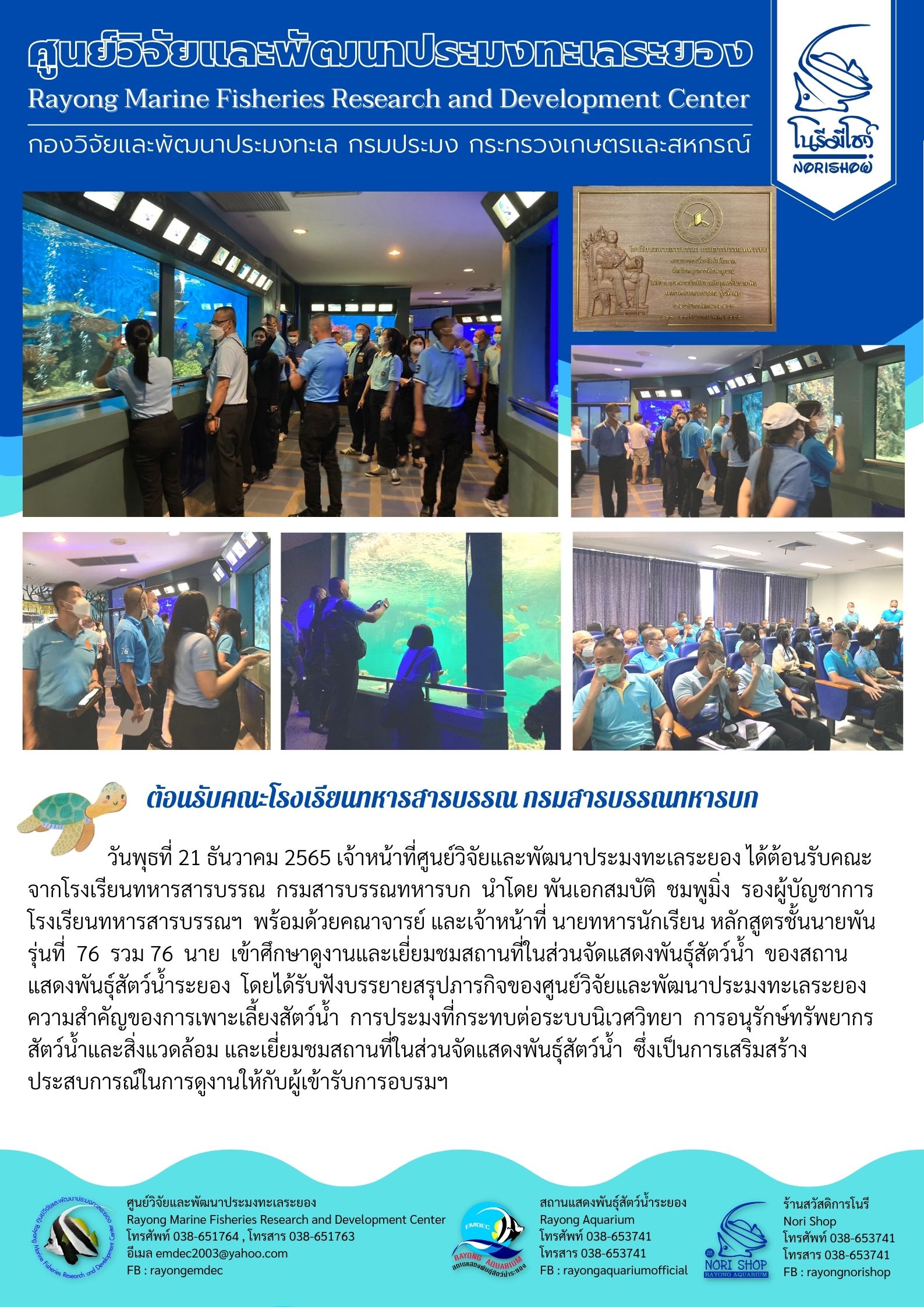 วันพุธที่ 21 ธันวาคม 2565 เจ้าหน้าที่ศูนย์วิจัยและพัฒนาประมงทะเลระยอง ได้ต้อนรับคณะจากโรงเรียนทหารสารบรรณ กรมสารบรรณทหารบก นำโดย พันเอกสมบัติ ชมพูมิ่ง รองผู้บัญชาการโรงเรียนสารบรรณฯ พร้อมด้วยคราจารย์ และเจ้าหน้าที่ นายทหารนักเรียน หลักสูตรชั้นนายพัน รุ่นที่ 76 รวม 76 นาย เข้าศึกษาดูงานและเยี่ยมชมสถานที่ในส่วนจัดแสดงพันธุ์สัตว์น้ำ ของสถานแสดงพันธุ์สัตว์น้ำระยอง โดยได้รับฟังบรรยายสรุปภารกิจของศูนย์วิจัยและพัฒนาประมงทะเลระยองความสำคัญของการเพาะเลี้ยงสัตว์น้ำ การประมงที่กระทบต่อระบบนิเวศวิทยา การอนุรักษ์ทรัพยากรสัตว์น้ำและสิ่งแวดล้อม และเยี่ยมชมสถานที่ในส่วนจัดแสดงพันธุ์สัตว์น้ำ ซึ่งเป็นการเสริมสร้างประสบการณ์ในการดูงานให้กับผู้เข้ารับการอบรมฯ..คลิก
