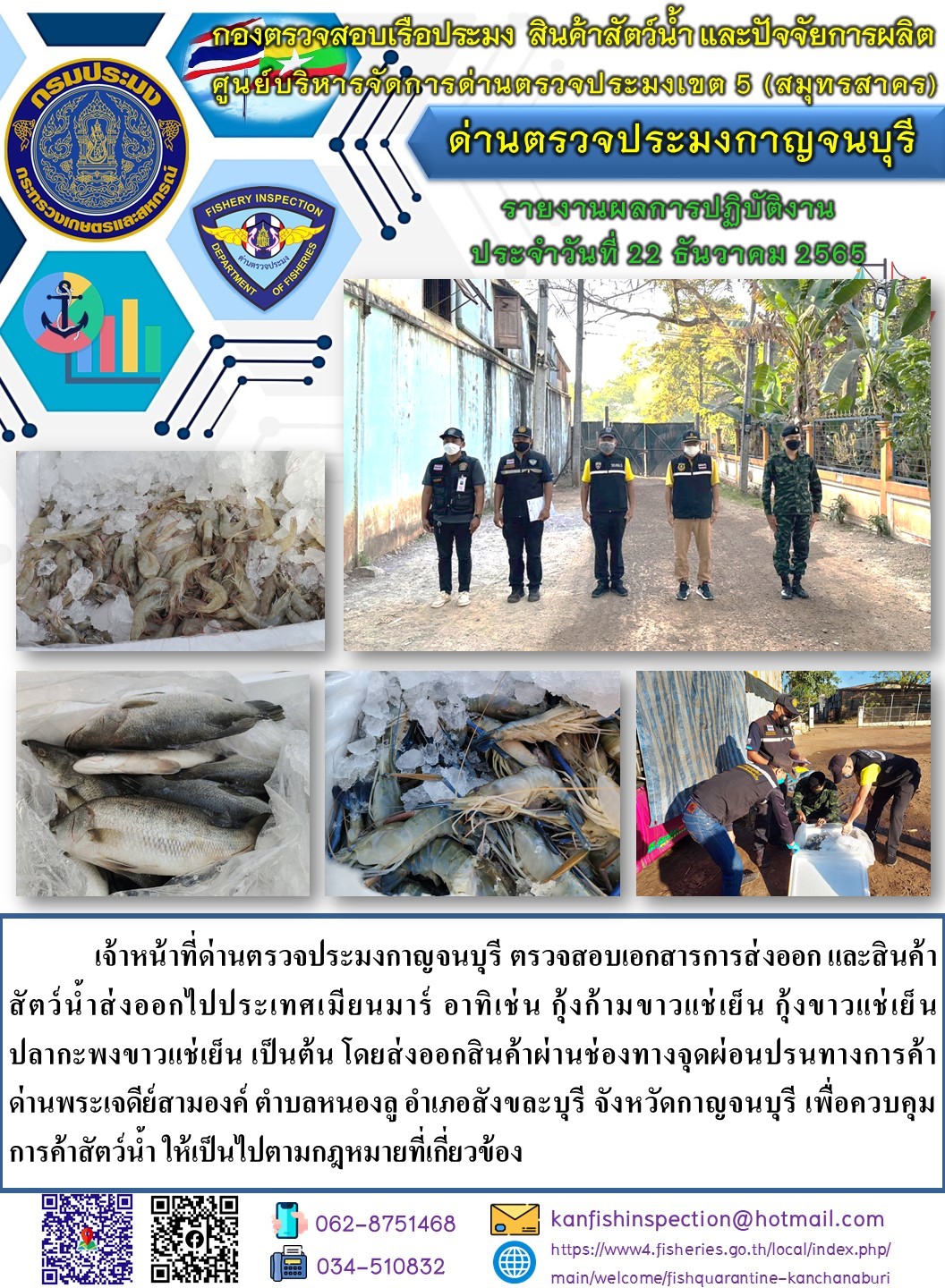 วันที่ 22 ธันวาคม 2565 นายสมพงษ์ คำพล หัวหน้าด่านตรวจประมงกาญจนบุรี มอบหมายให้ เจ้าหน้าที่ด่านตรวจประมงกาญจนบุรี ตรวจสอบเอกสารการส่งออก และสินค้าสัตว์น้ำ ส่งออกไปประเทศเมียนมาร์ อาทิ เช่น กุ้งขาวแช่เย็น  กุ้งก้ามกรามแช่เย็น ปลากะพงขาวแช่เย็น เป็นต้น โดยส่งออกสินค้าผ่านช่องทางจุดผ่อนปรนทางการค้าด่านพระเจดีย์สามองค์..คลิก