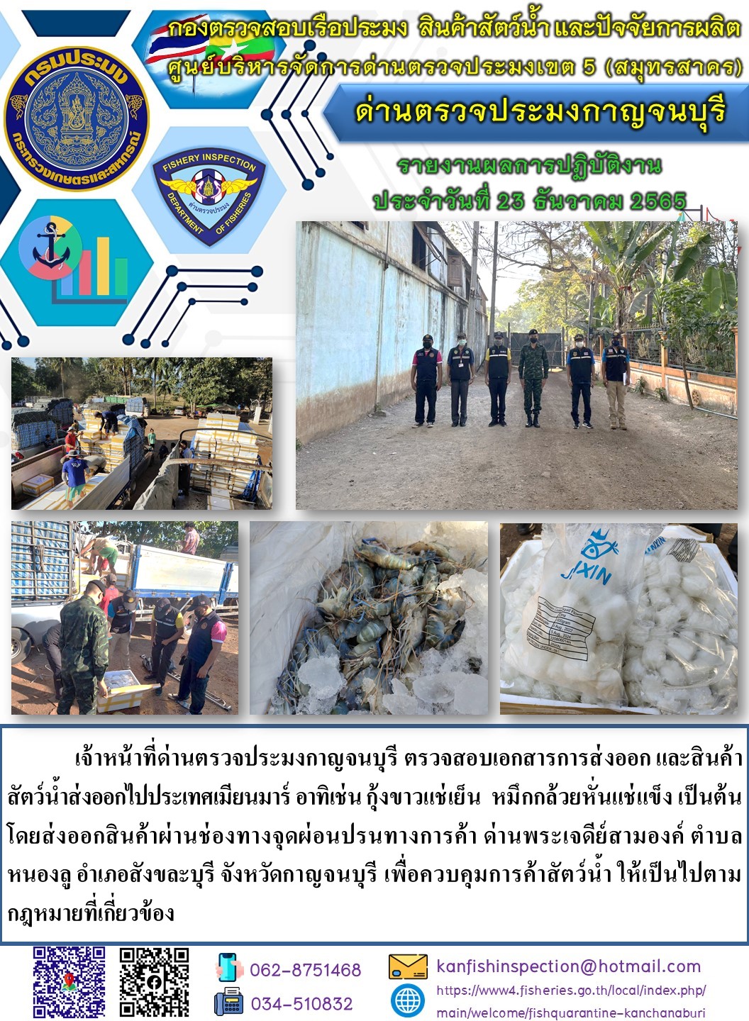 วันที่ 23 ธันวาคม 2565 นายสมพงษ์ คำพล หัวหน้าด่านตรวจประมงกาญจนบุรี มอบหมายให้ เจ้าหน้าที่ด่านตรวจประมงกาญจนบุรี ตรวจสอบเอกสารการส่งออก และสินค้าสัตว์น้ำ ส่งออกไปประเทศเมียนมาร์ อาทิ เช่น  กุ้งก้ามกรามแช่เย็น หมึกกล้วยหั่นแช่แข็ง เป็นต้น โดยส่งออกสินค้าผ่านช่องทางจุดผ่อนปรนทางการค้าด่านพระเจดีย์สามองค์..คลิก