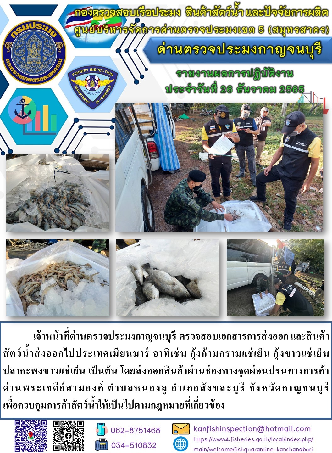 วันที่ 26 ธันวาคม 2565 นายสมพงษ์ คำพล หัวหน้าด่านตรวจประมงกาญจนบุรี มอบหมายให้ เจ้าหน้าที่ด่านตรวจประมงกาญจนบุรี ตรวจสอบเอกสารการส่งออก และสินค้าสัตว์น้ำ ส่งออกไปประเทศเมียนมาร์ อาทิ เช่น กุ้งก้ามกรามแช่เย็น กุ้งขาวแช่เย็น ปลากะพงขาวแช่เย็น เป็นต้น โดยส่งออกสินค้าผ่านช่องทางจุดผ่อนปรนทางการค้าด่านพระเจดีย์สามองค์..คลิก