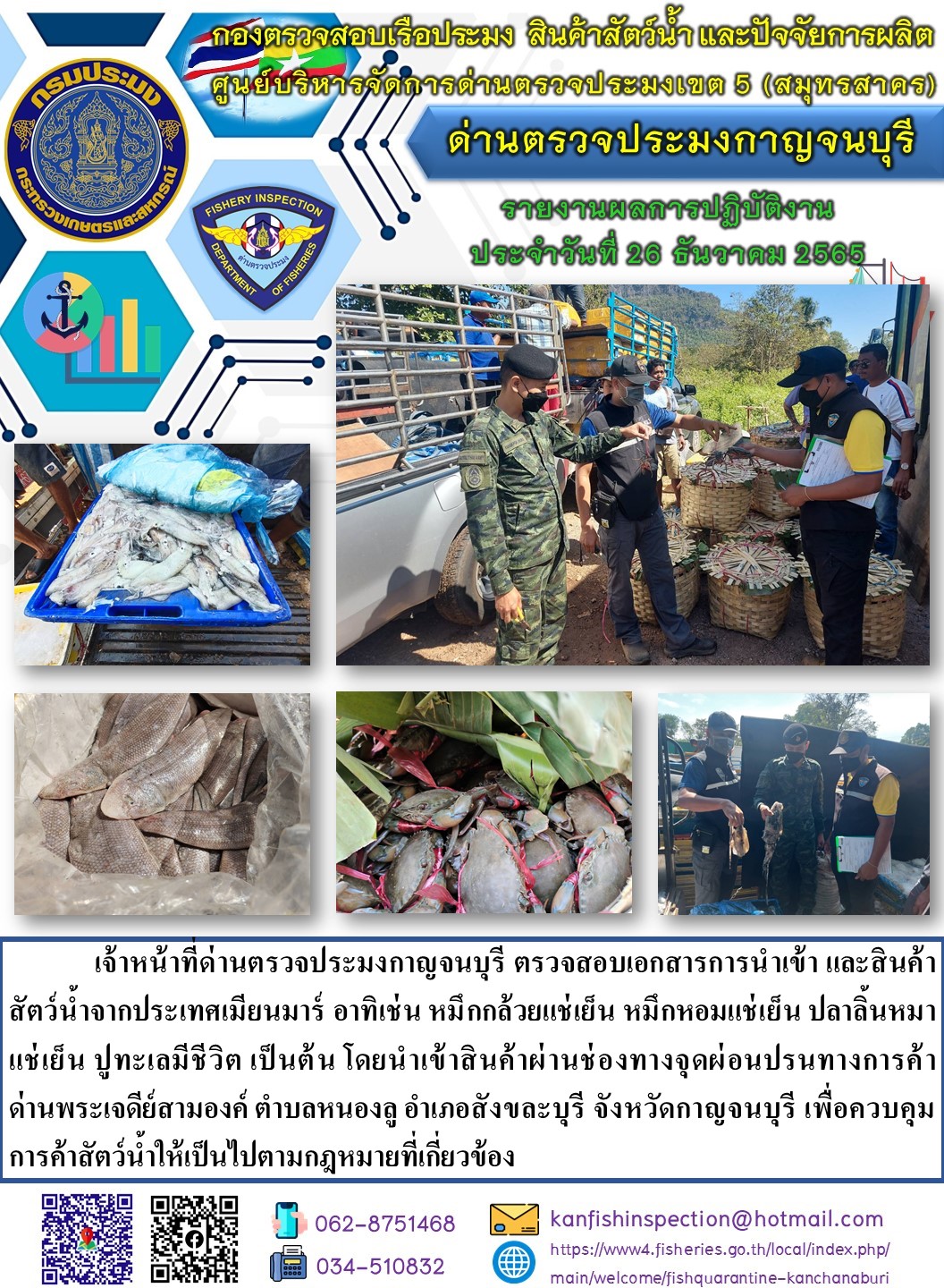 วันที่ 26 ธันวาคม 2565 นายสมพงษ์ คำพล หัวหน้าด่านตรวจประมงกาญจนบุรี มอบหมายให้ เจ้าหน้าที่ด่านตรวจประมงกาญจนบุรี ตรวจสอบเอกสารการนำเข้า และสินค้าสัตว์น้ำ จากประเทศเมียนมาร์ อาทิเช่น หมึกกล้วยแช่เย็น หมึกหอมแช่เย็น ปลาลิ้นหมาแช่เย็น ปูทะเลมีชีวิต เป็นต้น โดยนำเข้าสินค้าผ่านช่องทางจุดผ่อนปรนทางการค้าด่านพระเจดีย์สามองค์..คลิก